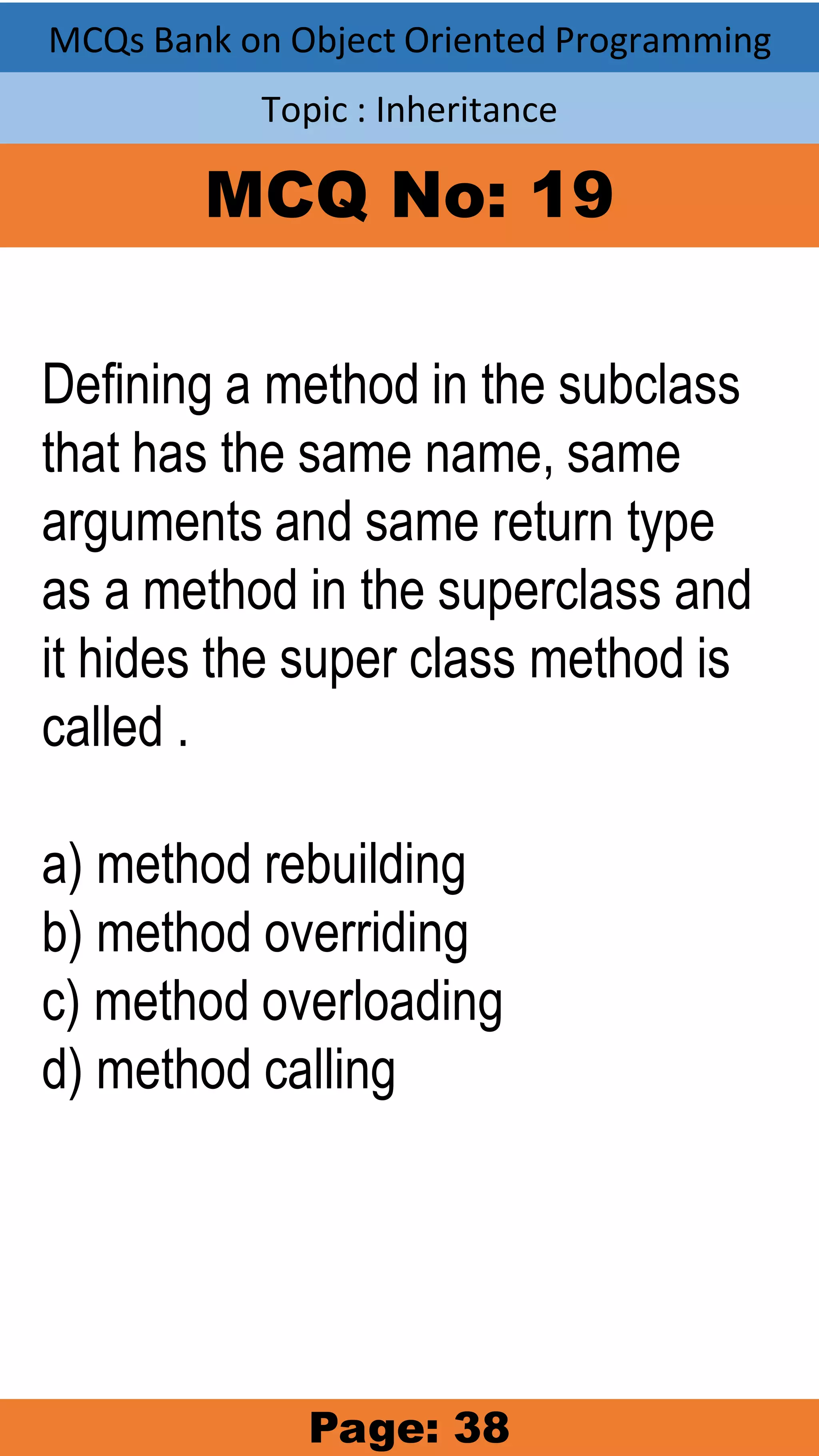 MCQs Bank on Object Oriented Programming Topic : Inheritance MCQ No: 19 Defining a method in the subclass that has the same name, same arguments and same return type as a method in the superclass and it hides the super class method is called . a) method rebuilding b) method overriding c) method overloading d) method calling Page: 38 