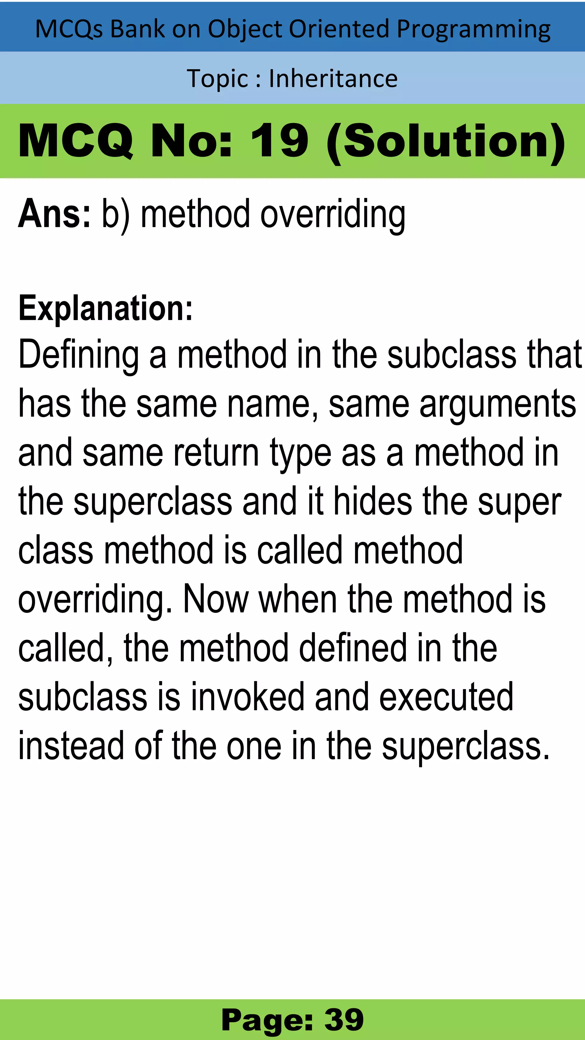 MCQs Bank on Object Oriented Programming Topic : Inheritance MCQ No: 19 (Solution) Ans: b) method overriding Explanation: Defining a method in the subclass that has the same name, same arguments and same return type as a method in the superclass and it hides the super class method is called method overriding. Now when the method is called, the method defined in the subclass is invoked and executed instead of the one in the superclass. Page: 39 