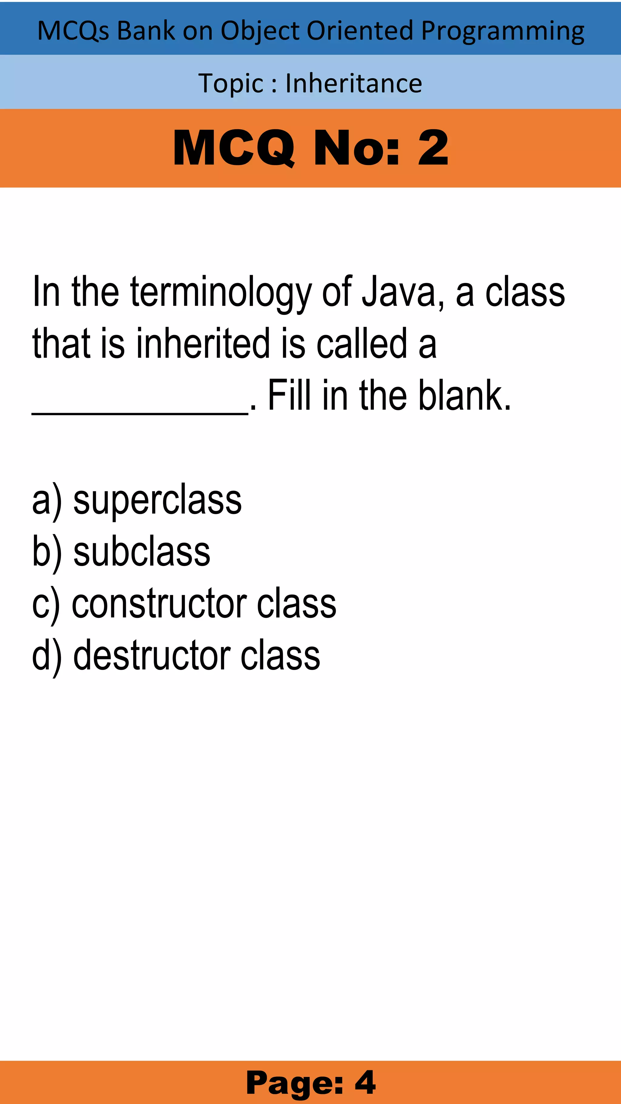MCQs Bank on Object Oriented Programming Topic : Inheritance MCQ No: 2 In the terminology of Java, a class that is inherited is called a ___________. Fill in the blank. a) superclass b) subclass c) constructor class d) destructor class Page: 4 