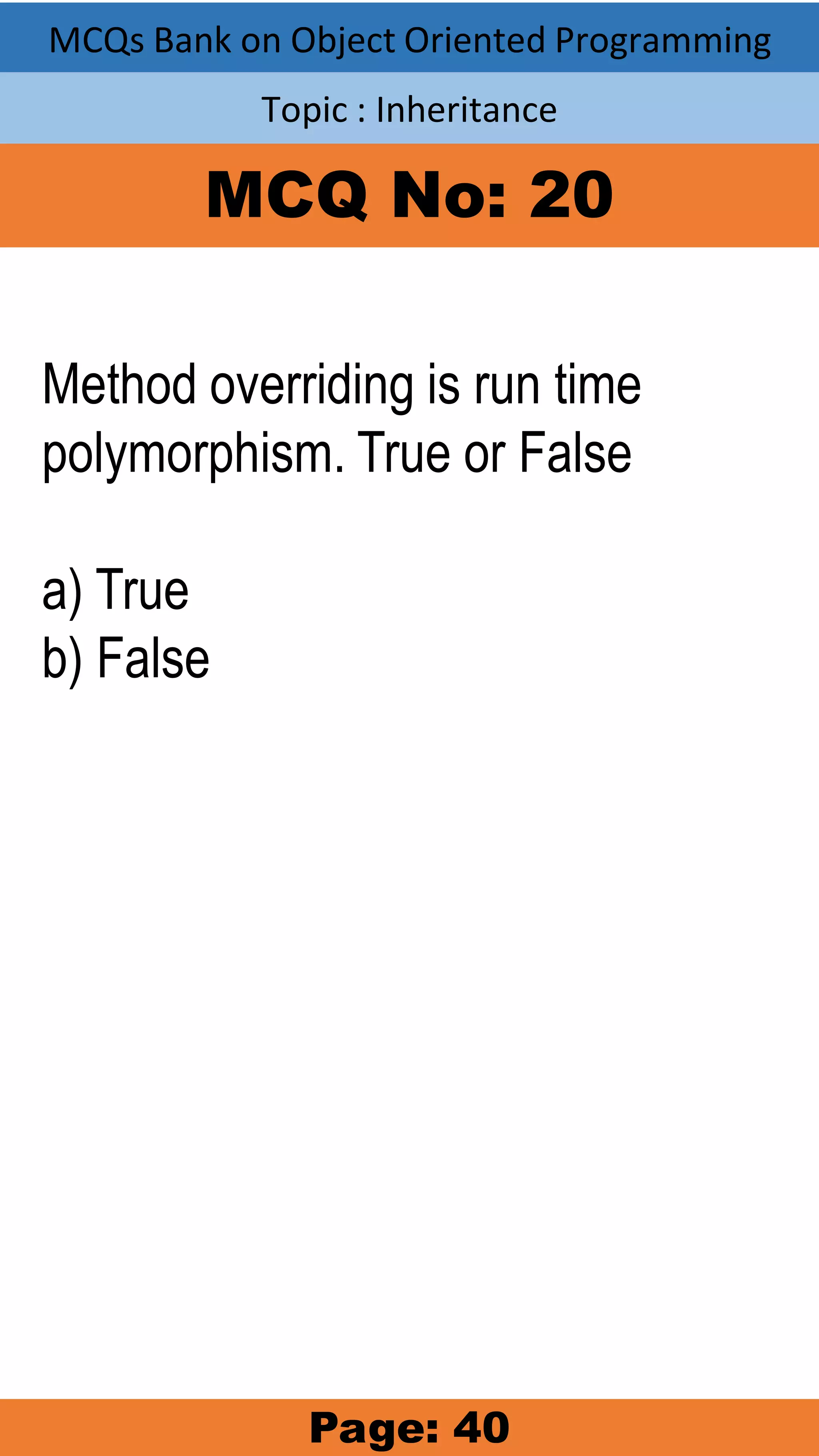MCQs Bank on Object Oriented Programming Topic : Inheritance MCQ No: 20 Method overriding is run time polymorphism. True or False a) True b) False Page: 40 