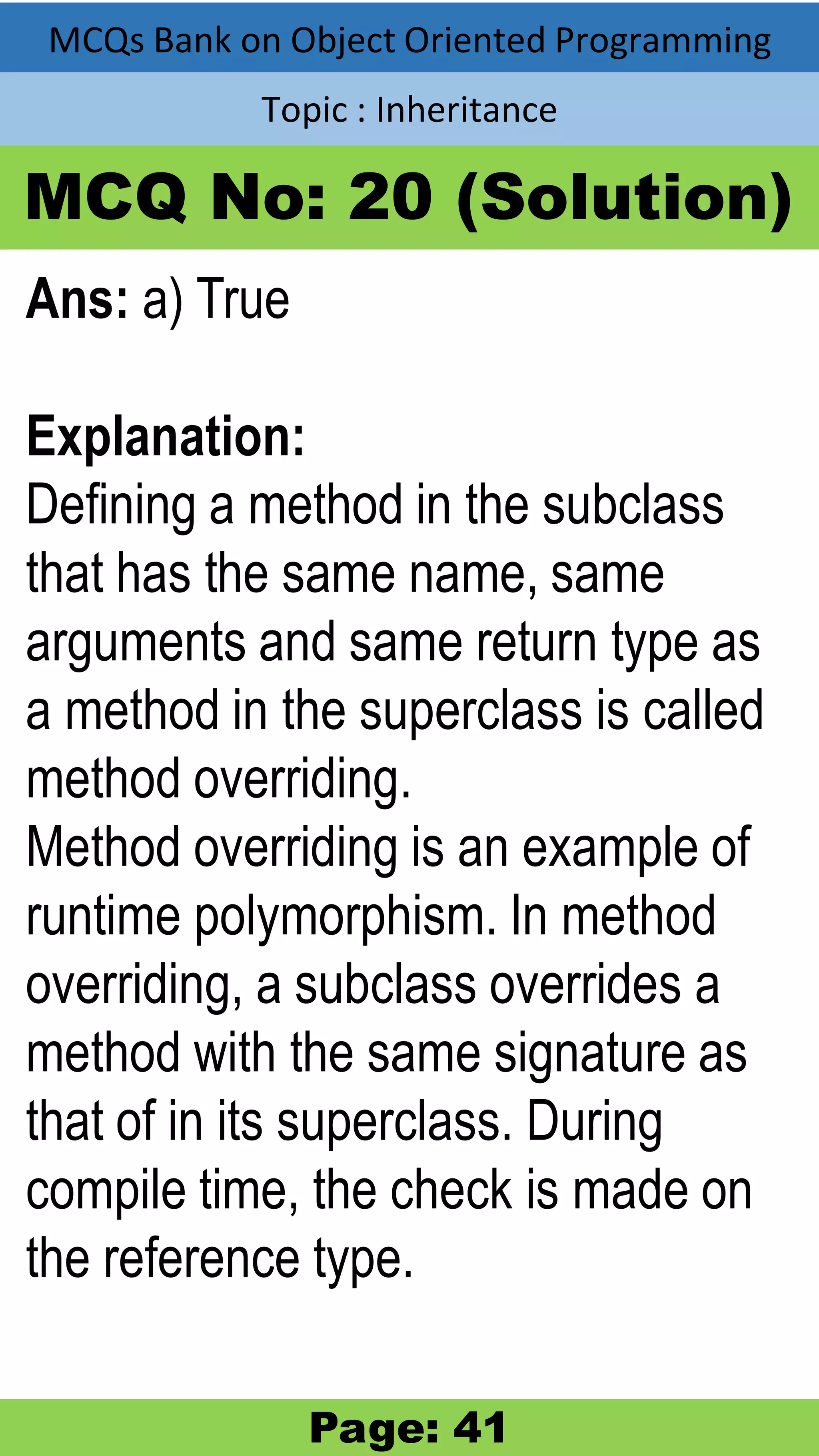 MCQs Bank on Object Oriented Programming Topic : Inheritance MCQ No: 20 (Solution) Ans: a) True Explanation: Defining a method in the subclass that has the same name, same arguments and same return type as a method in the superclass is called method overriding. Method overriding is an example of runtime polymorphism. In method overriding, a subclass overrides a method with the same signature as that of in its superclass. During compile time, the check is made on the reference type. Page: 41 