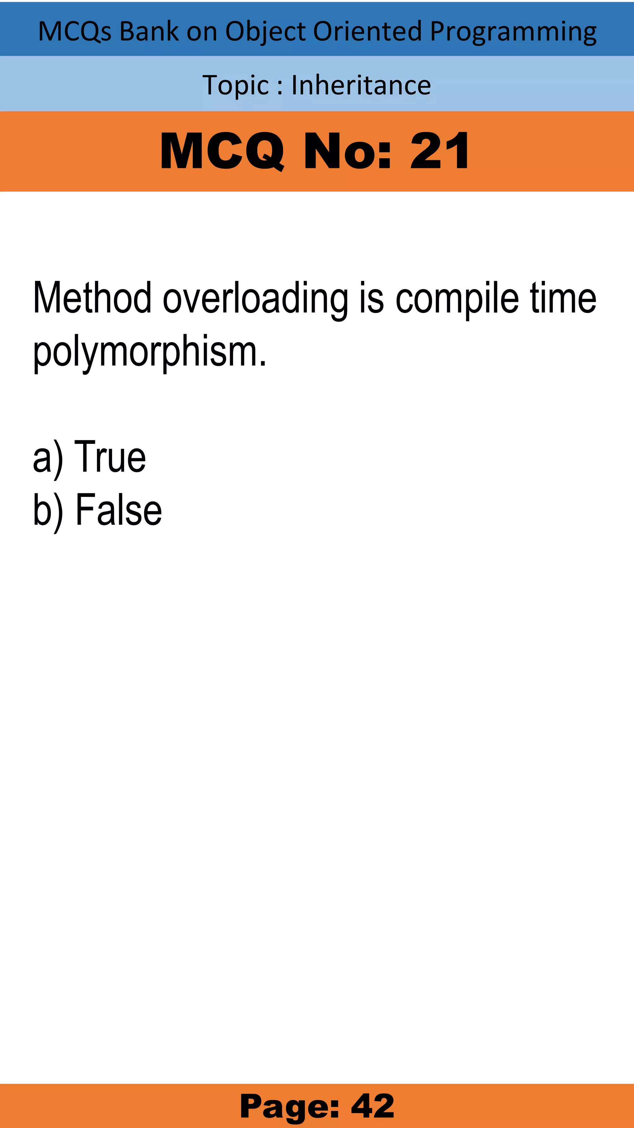 MCQs Bank on Object Oriented Programming Topic : Inheritance MCQ No: 21 Method overloading is compile time polymorphism. a) True b) False Page: 42 