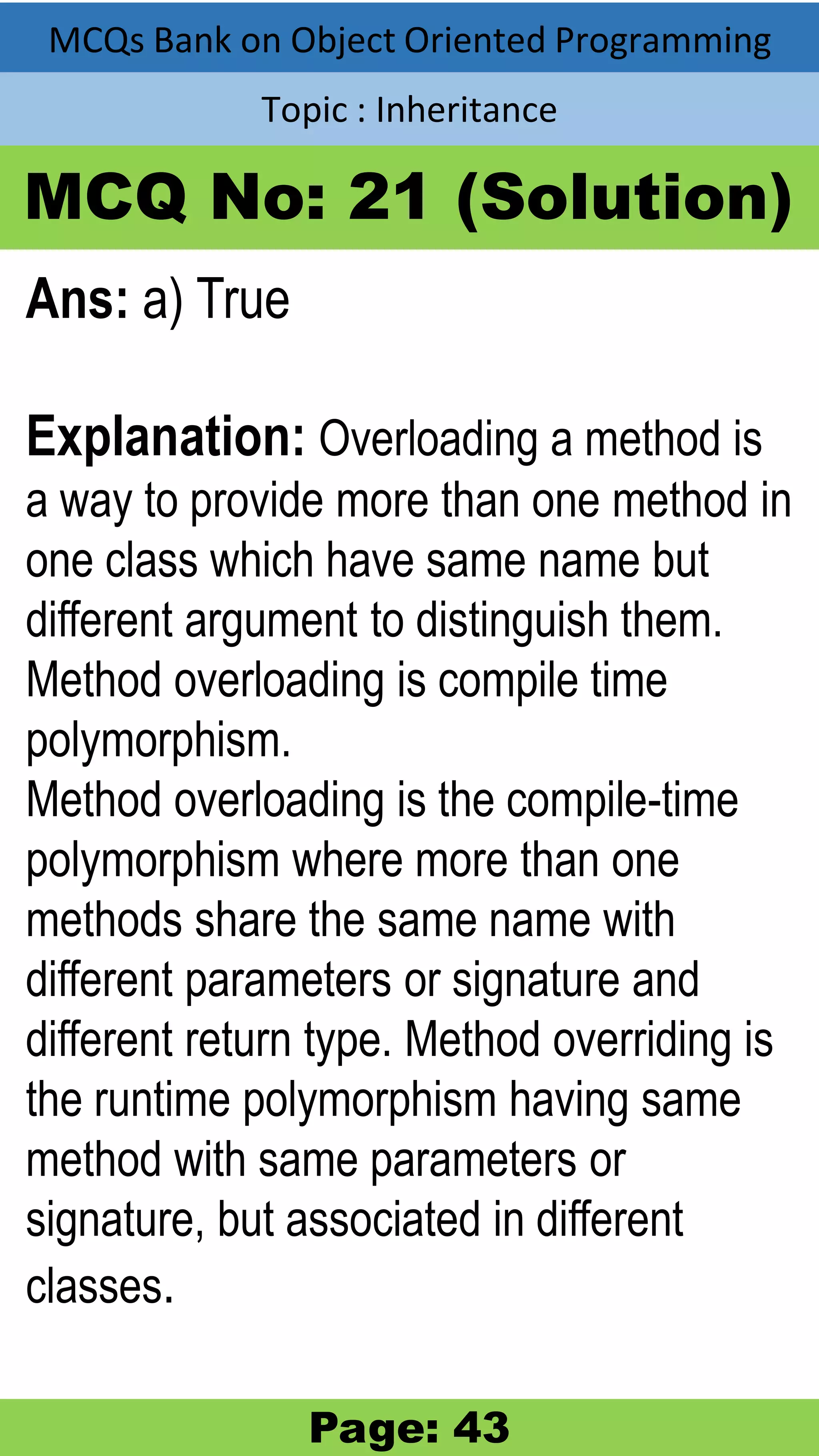 MCQs Bank on Object Oriented Programming Topic : Inheritance MCQ No: 21 (Solution) Ans: a) True Explanation: Overloading a method is a way to provide more than one method in one class which have same name but different argument to distinguish them. Method overloading is compile time polymorphism. Method overloading is the compile-time polymorphism where more than one methods share the same name with different parameters or signature and different return type. Method overriding is the runtime polymorphism having same method with same parameters or signature, but associated in different classes. Page: 43 