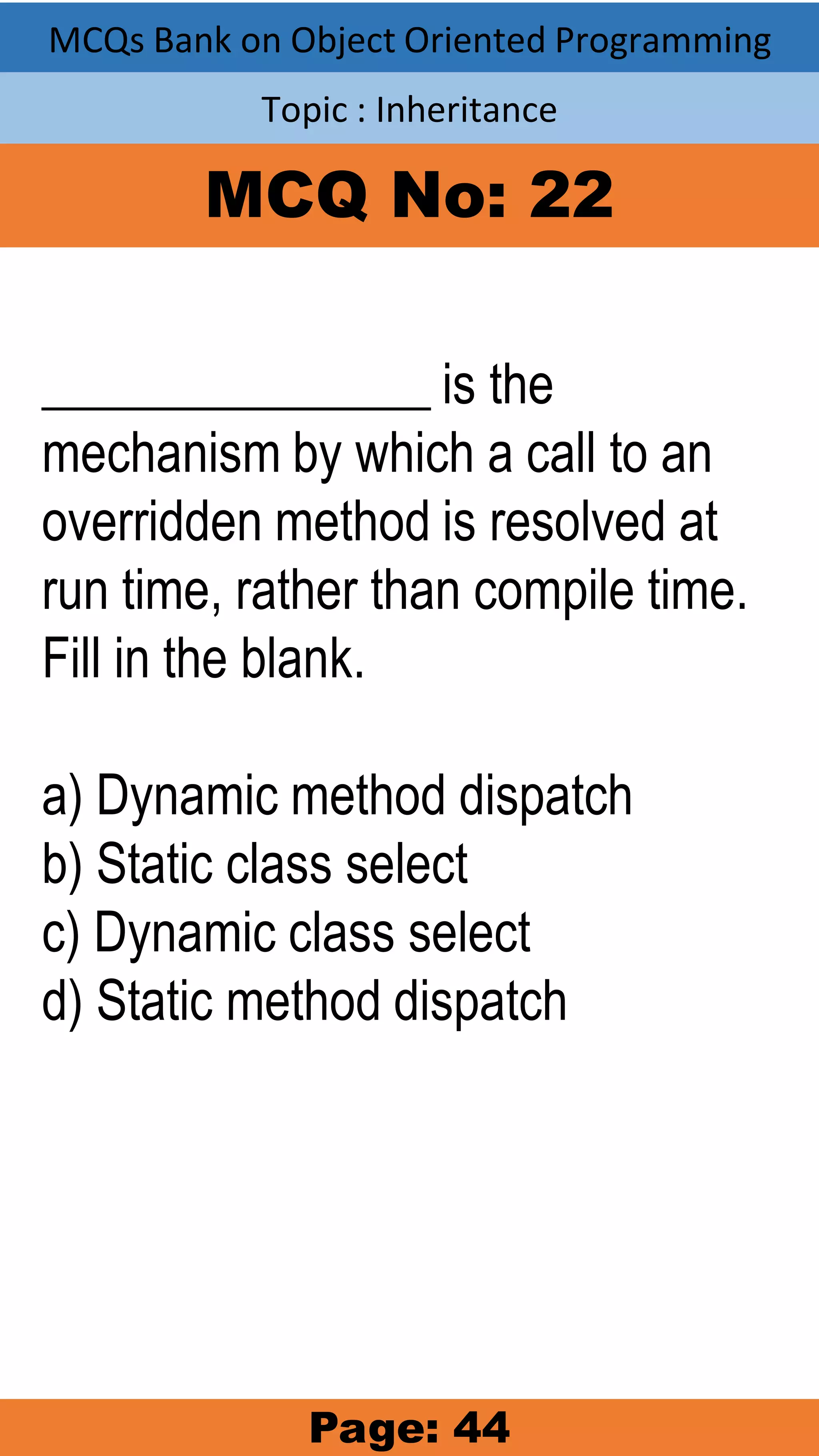 MCQs Bank on Object Oriented Programming Topic : Inheritance MCQ No: 22 _______________ is the mechanism by which a call to an overridden method is resolved at run time, rather than compile time. Fill in the blank. a) Dynamic method dispatch b) Static class select c) Dynamic class select d) Static method dispatch Page: 44 