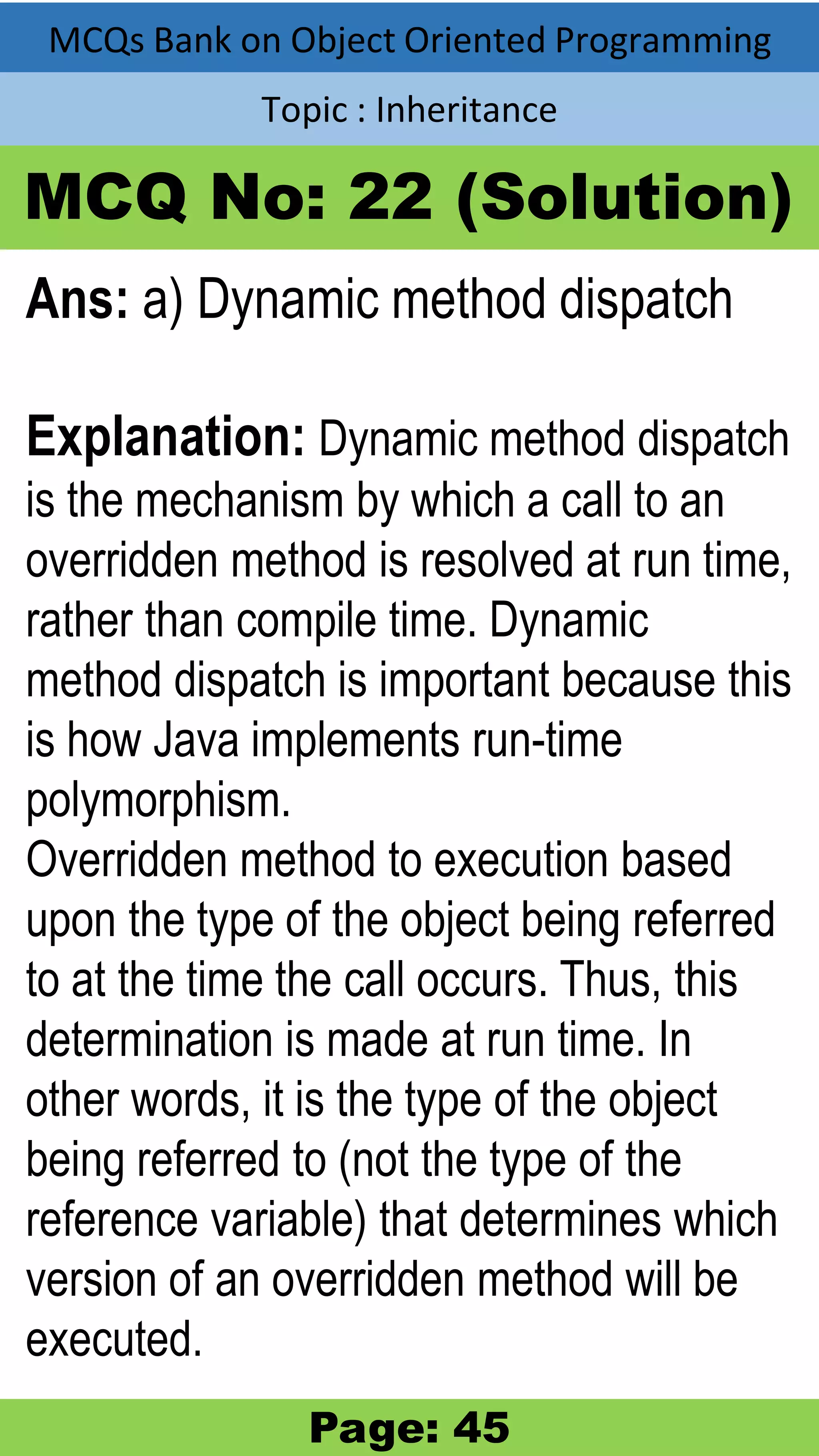 MCQs Bank on Object Oriented Programming Topic : Inheritance MCQ No: 22 (Solution) Ans: a) Dynamic method dispatch Explanation: Dynamic method dispatch is the mechanism by which a call to an overridden method is resolved at run time, rather than compile time. Dynamic method dispatch is important because this is how Java implements run-time polymorphism. Overridden method to execution based upon the type of the object being referred to at the time the call occurs. Thus, this determination is made at run time. In other words, it is the type of the object being referred to (not the type of the reference variable) that determines which version of an overridden method will be executed. Page: 45 