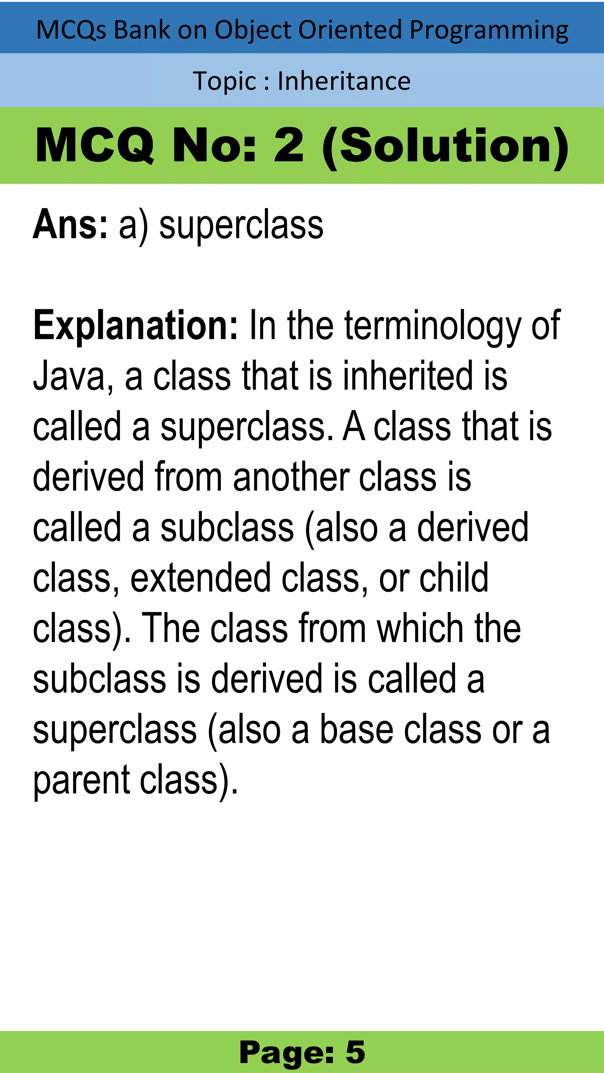 MCQs Bank on Object Oriented Programming Topic : Inheritance MCQ No: 2 (Solution) Ans: a) superclass Explanation: In the terminology of Java, a class that is inherited is called a superclass. A class that is derived from another class is called a subclass (also a derived class, extended class, or child class). The class from which the subclass is derived is called a superclass (also a base class or a parent class). Page: 5 