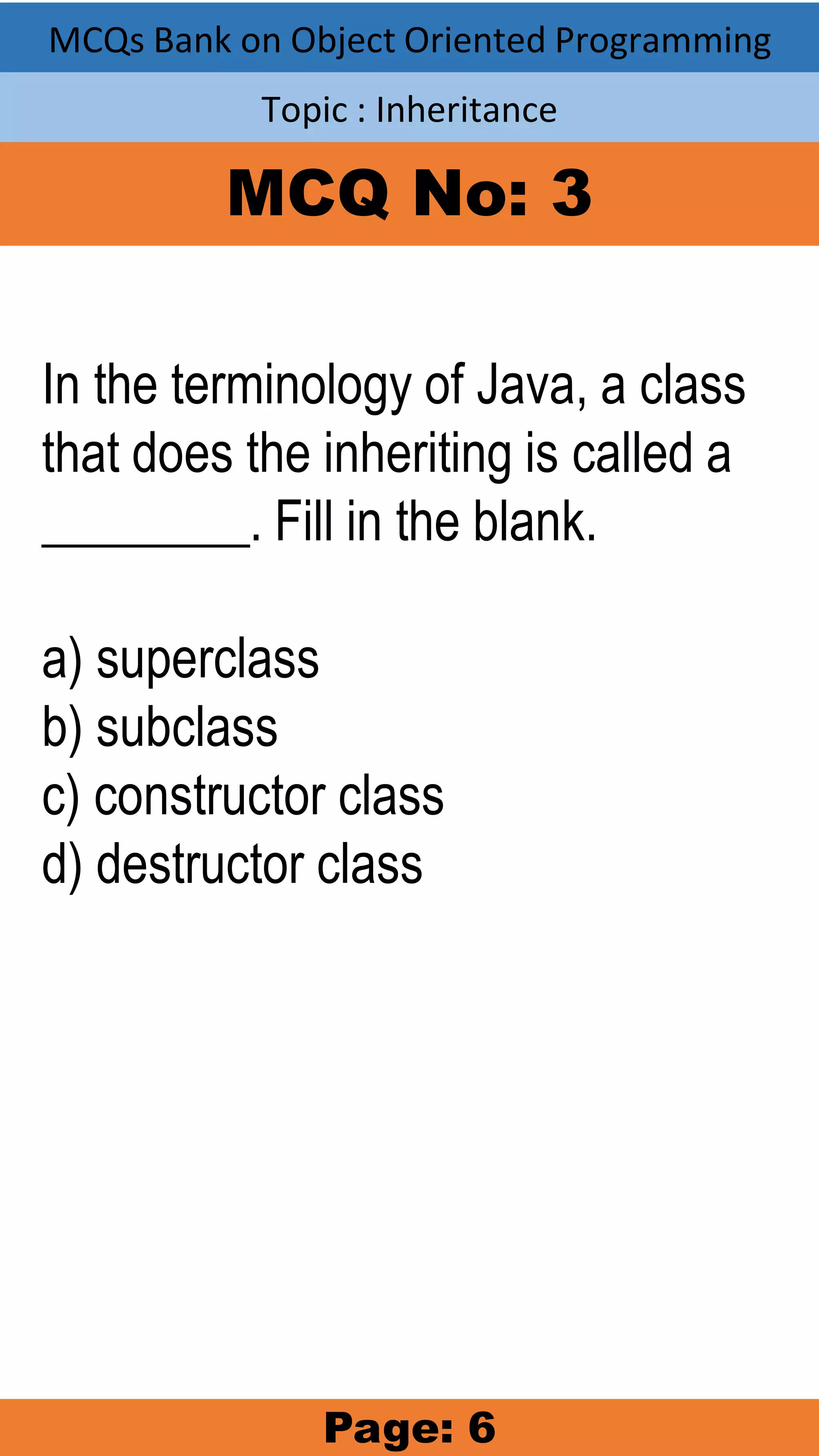MCQs Bank on Object Oriented Programming Topic : Inheritance MCQ No: 3 In the terminology of Java, a class that does the inheriting is called a ________. Fill in the blank. a) superclass b) subclass c) constructor class d) destructor class Page: 6 