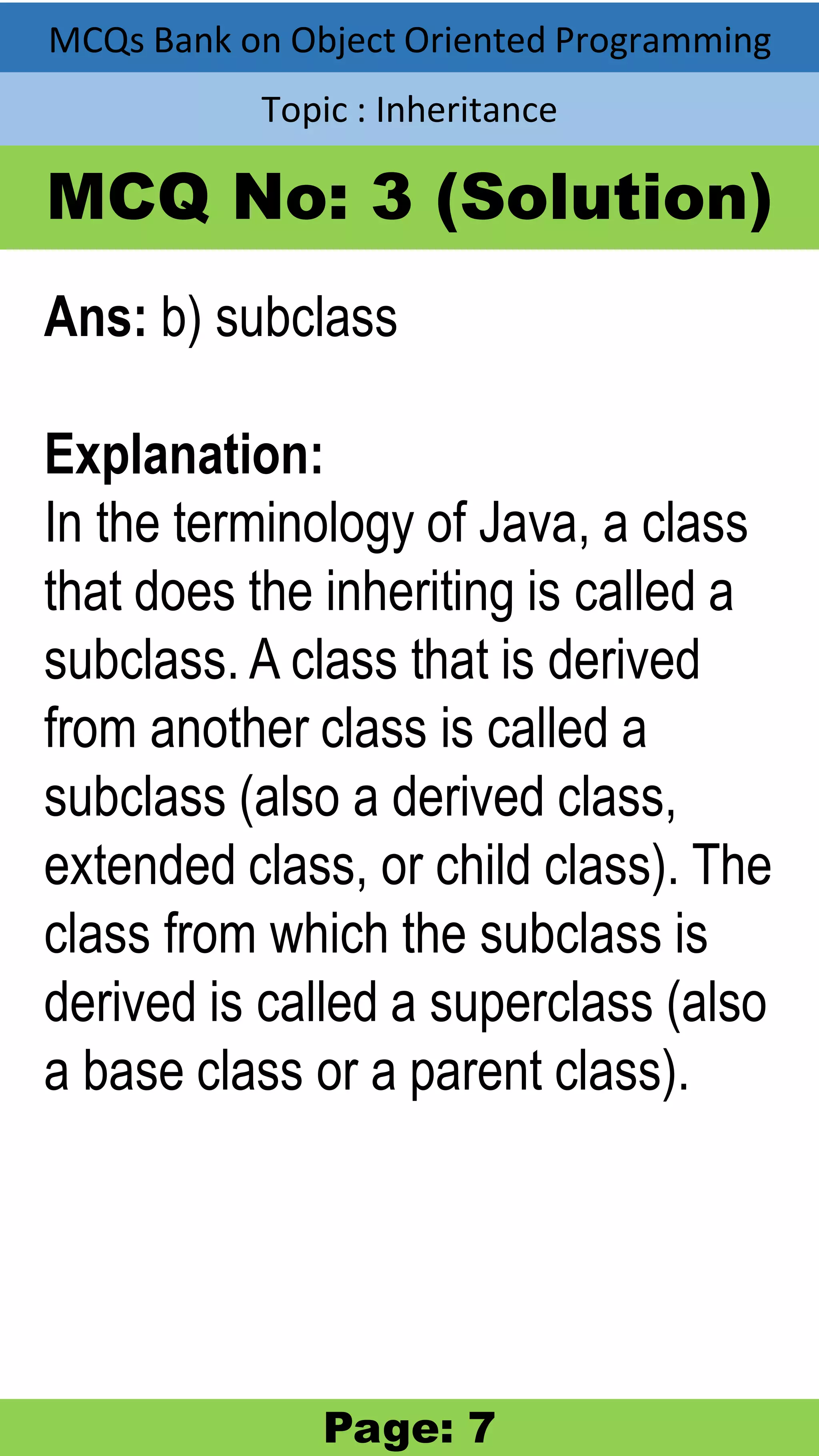 MCQs Bank on Object Oriented Programming Topic : Inheritance MCQ No: 3 (Solution) Ans: b) subclass Explanation: In the terminology of Java, a class that does the inheriting is called a subclass. A class that is derived from another class is called a subclass (also a derived class, extended class, or child class). The class from which the subclass is derived is called a superclass (also a base class or a parent class). Page: 7 