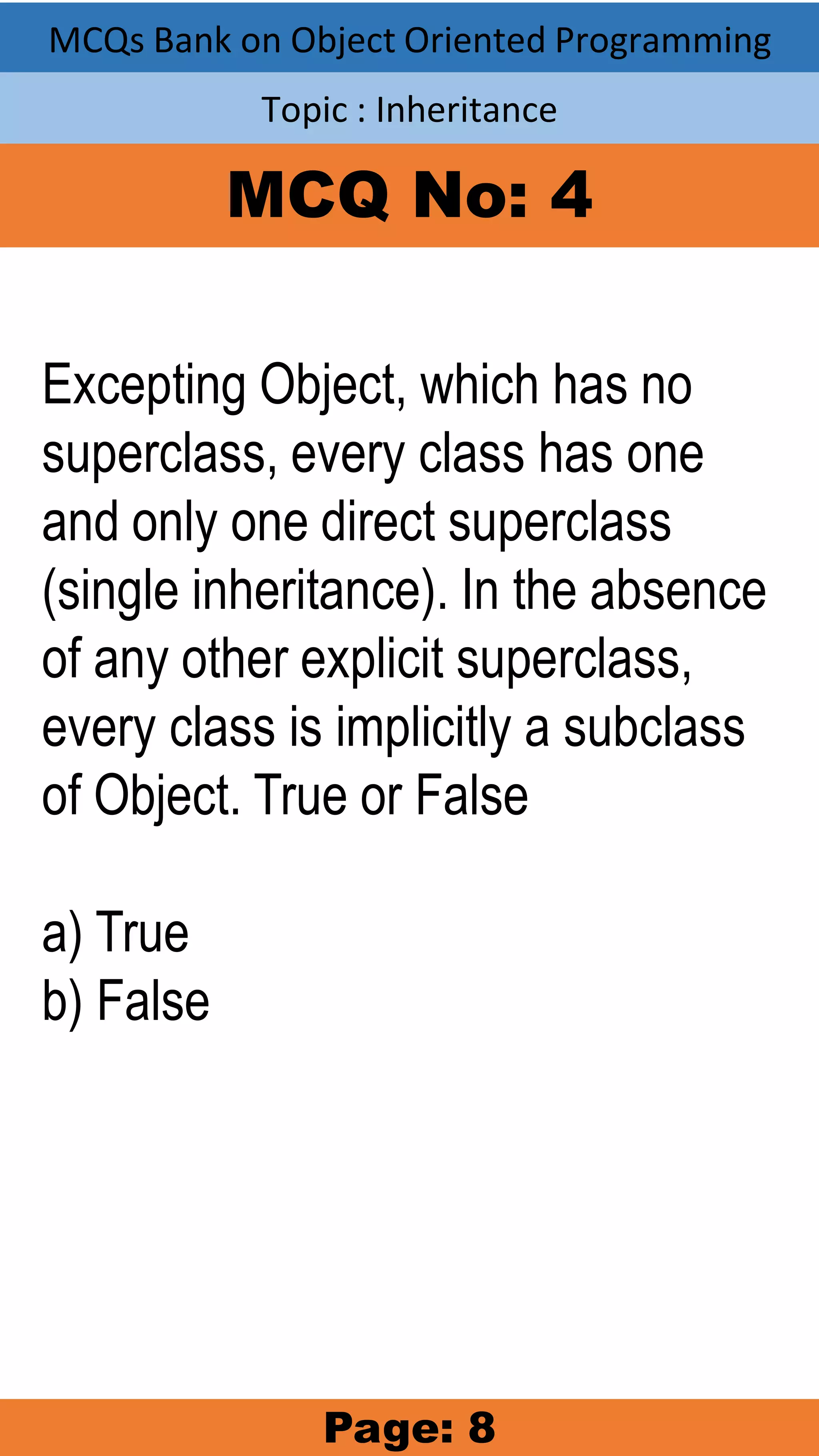 MCQs Bank on Object Oriented Programming Topic : Inheritance MCQ No: 4 Excepting Object, which has no superclass, every class has one and only one direct superclass (single inheritance). In the absence of any other explicit superclass, every class is implicitly a subclass of Object. True or False a) True b) False Page: 8 