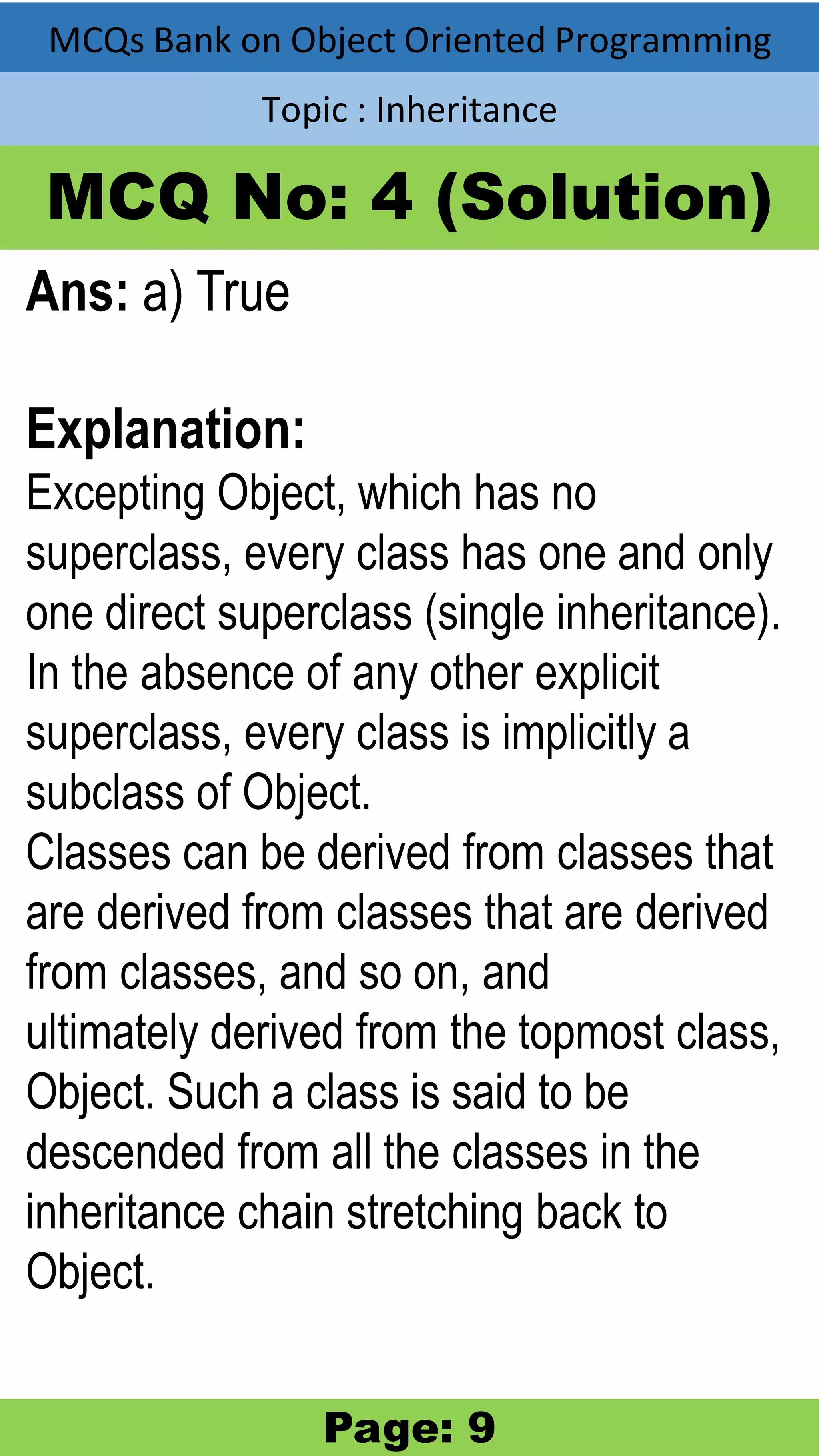 MCQs Bank on Object Oriented Programming Topic : Inheritance MCQ No: 4 (Solution) Ans: a) True Explanation: Excepting Object, which has no superclass, every class has one and only one direct superclass (single inheritance). In the absence of any other explicit superclass, every class is implicitly a subclass of Object. Classes can be derived from classes that are derived from classes that are derived from classes, and so on, and ultimately derived from the topmost class, Object. Such a class is said to be descended from all the classes in the inheritance chain stretching back to Object. Page: 9 