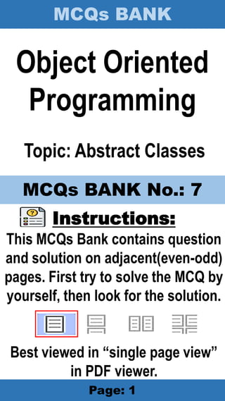 MCQs BANK
Page: 1
Object Oriented
Programming
Topic: Abstract Classes
Instructions:
This MCQs Bank contains question
and solution on adjacent(even-odd)
pages. First try to solve the MCQ by
yourself, then look for the solution.
Best viewed in “single page view”
in PDF viewer.
MCQs BANK No.: 7
 