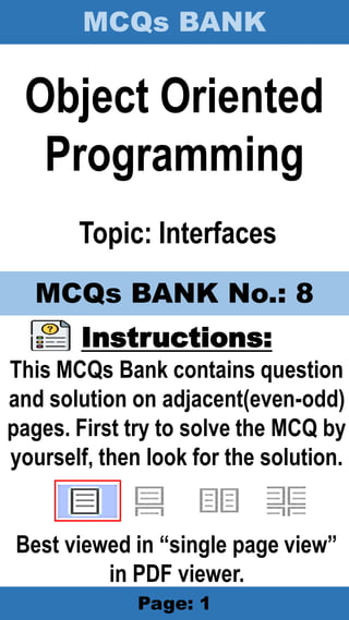 MCQs BANK
Page: 1
Object Oriented
Programming
Topic: Interfaces
Instructions:
This MCQs Bank contains question
and solution on adjacent(even-odd)
pages. First try to solve the MCQ by
yourself, then look for the solution.
Best viewed in “single page view”
in PDF viewer.
MCQs BANK No.: 8
 