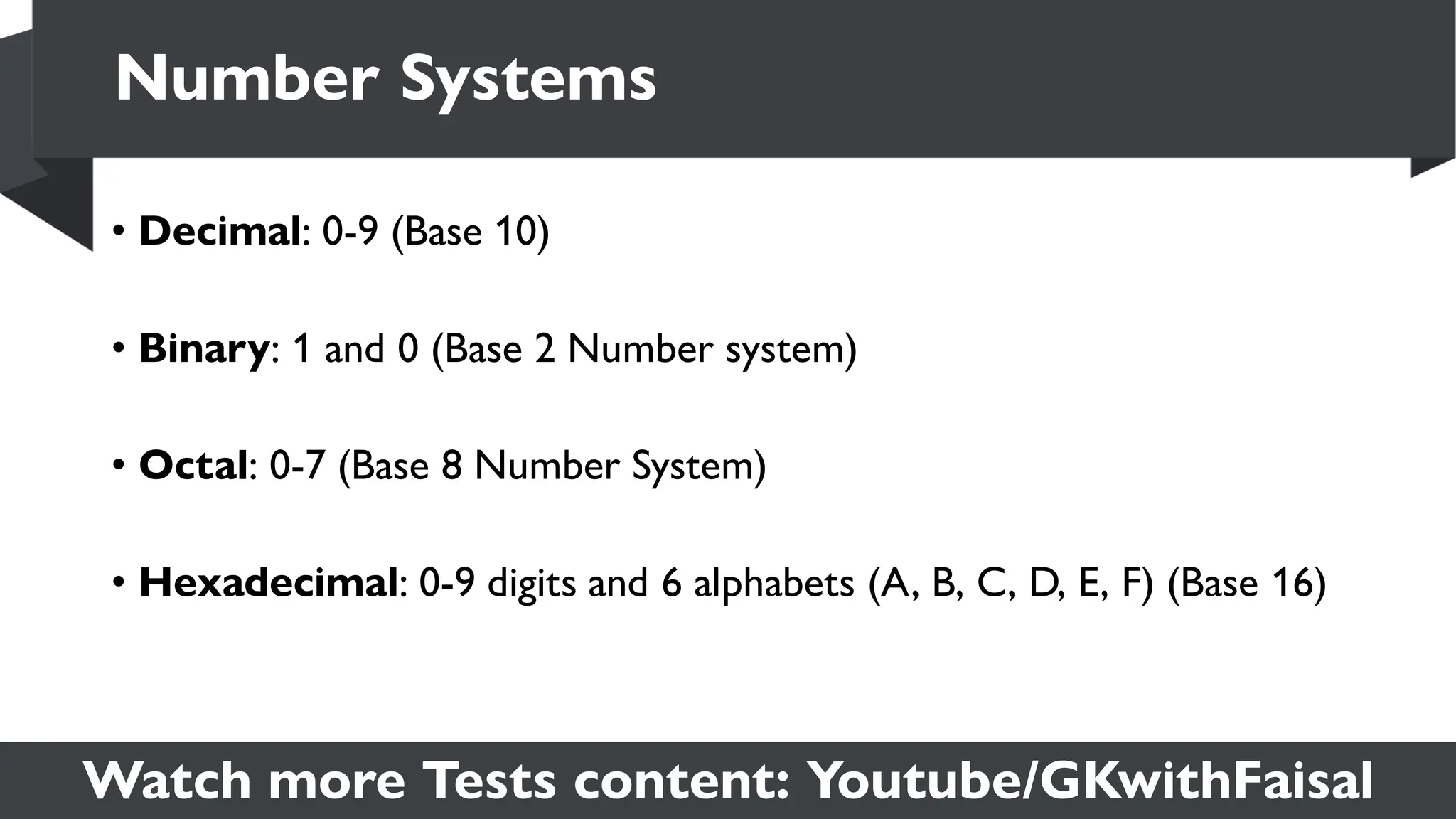 Watch more Tests content: Youtube/GKwithFaisal
• Decimal: 0-9 (Base 10)
• Binary: 1 and 0 (Base 2 Number system)
• Octal: 0-7 (Base 8 Number System)
• Hexadecimal: 0-9 digits and 6 alphabets (A, B, C, D, E, F) (Base 16)
Number Systems
 