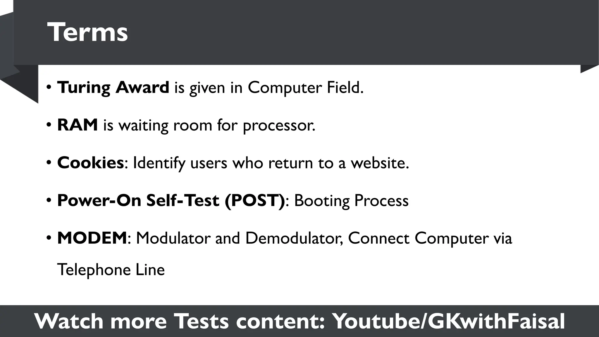 Watch more Tests content: Youtube/GKwithFaisal
• Turing Award is given in Computer Field.
• RAM is waiting room for processor.
• Cookies: Identify users who return to a website.
• Power-On Self-Test (POST): Booting Process
• MODEM: Modulator and Demodulator, Connect Computer via
Telephone Line
Terms
 