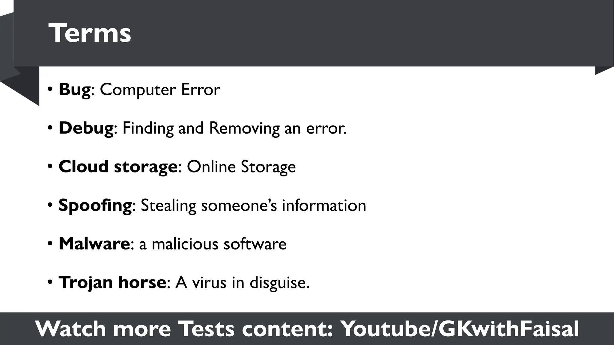 Watch more Tests content: Youtube/GKwithFaisal
• Bug: Computer Error
• Debug: Finding and Removing an error.
• Cloud storage: Online Storage
• Spoofing: Stealing someone’s information
• Malware: a malicious software
• Trojan horse: A virus in disguise.
Terms
 