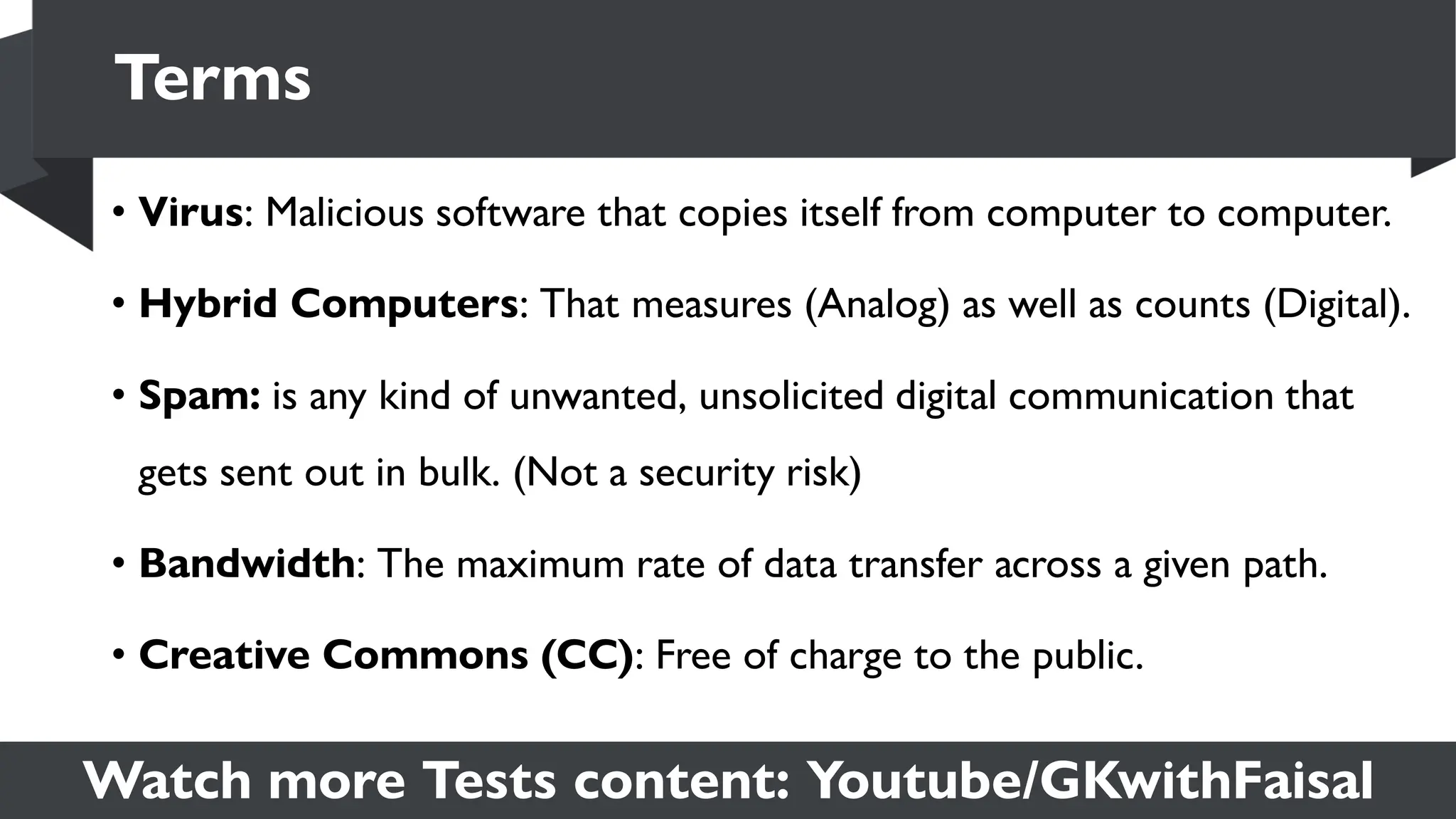 Watch more Tests content: Youtube/GKwithFaisal
• Virus: Malicious software that copies itself from computer to computer.
• Hybrid Computers: That measures (Analog) as well as counts (Digital).
• Spam: is any kind of unwanted, unsolicited digital communication that
gets sent out in bulk. (Not a security risk)
• Bandwidth: The maximum rate of data transfer across a given path.
• Creative Commons (CC): Free of charge to the public.
Terms
 