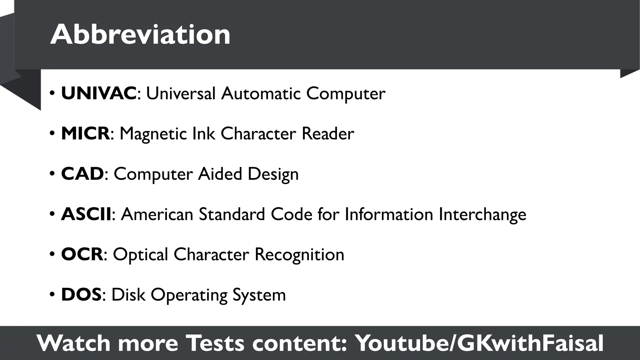 Watch more Tests content: Youtube/GKwithFaisal
• UNIVAC: Universal Automatic Computer
• MICR: Magnetic Ink Character Reader
• CAD: Computer Aided Design
• ASCII: American Standard Code for Information Interchange
• OCR: Optical Character Recognition
• DOS: Disk Operating System
Abbreviation
 