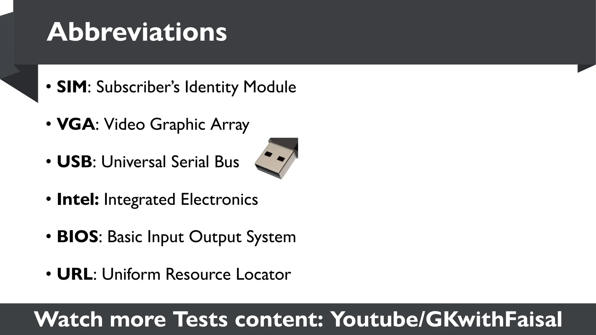 Watch more Tests content: Youtube/GKwithFaisal
• SIM: Subscriber’s Identity Module
• VGA: Video Graphic Array
• USB: Universal Serial Bus
• Intel: Integrated Electronics
• BIOS: Basic Input Output System
• URL: Uniform Resource Locator
Abbreviations
 