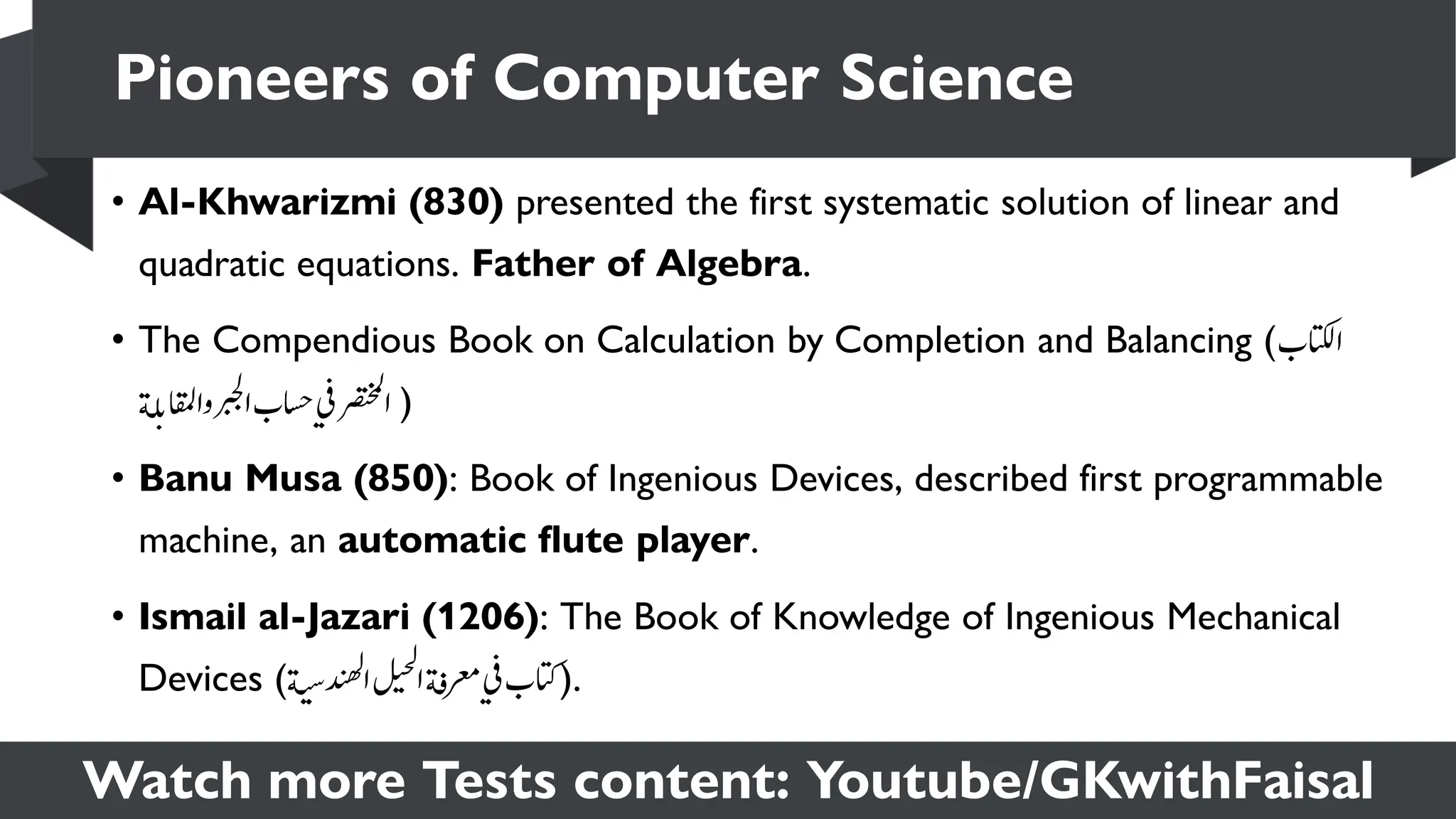 Watch more Tests content: Youtube/GKwithFaisal
• Al-Khwarizmi (830) presented the first systematic solution of linear and
quadratic equations. Father of Algebra.
• The Compendious Book on Calculation by Completion and Balancing (‫ساتكلب‬
‫ة‬‫ل‬‫ب‬‫ہساقمل‬‫سربجل‬‫اسحب‬‫ي‬‫ف‬‫سرصتخمل‬ )
• Banū Mūsā (850): Book of Ingenious Devices, described first programmable
machine, an automatic flute player.
• Ismail al-Jazari (1206): The Book of Knowledge of Ingenious Mechanical
Devices (‫ة‬‫ي‬‫ي‬‫س‬‫د‬‫ي‬‫ه‬‫ل‬
‫س‬‫ل‬‫ي‬‫ي‬‫ح‬‫ل‬
‫س‬‫ة‬‫ف‬‫رعم‬‫ي‬‫ف‬‫)اتكب‬.
Pioneers of Computer Science
 