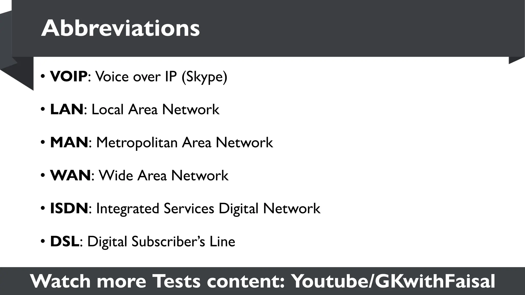Watch more Tests content: Youtube/GKwithFaisal
• VOIP: Voice over IP (Skype)
• LAN: Local Area Network
• MAN: Metropolitan Area Network
• WAN: Wide Area Network
• ISDN: Integrated Services Digital Network
• DSL: Digital Subscriber’s Line
Abbreviations
 