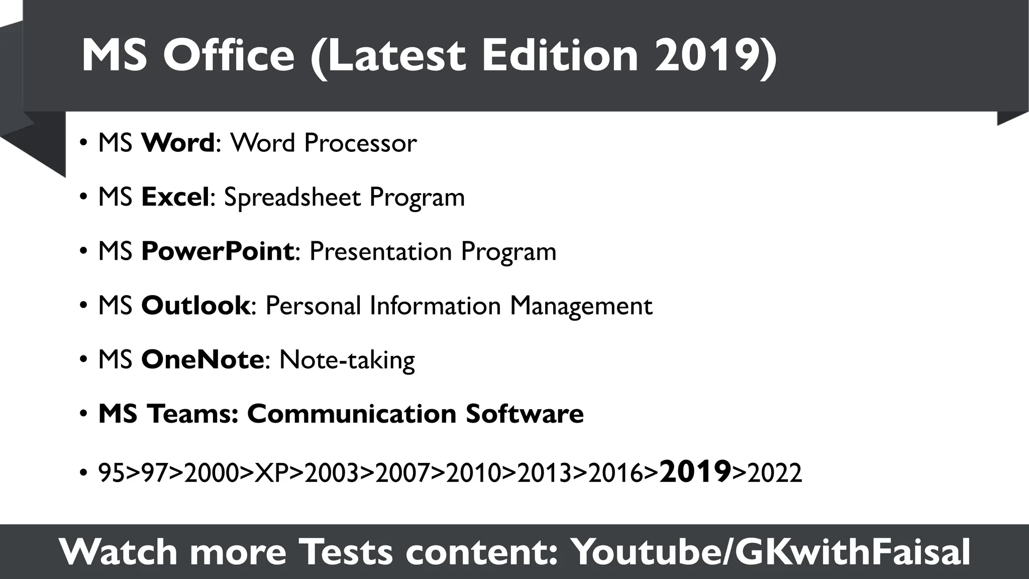 Watch more Tests content: Youtube/GKwithFaisal
• MS Word: Word Processor
• MS Excel: Spreadsheet Program
• MS PowerPoint: Presentation Program
• MS Outlook: Personal Information Management
• MS OneNote: Note-taking
• MS Teams: Communication Software
• 95>97>2000>XP>2003>2007>2010>2013>2016>2019>2022
MS Office (Latest Edition 2019)
 