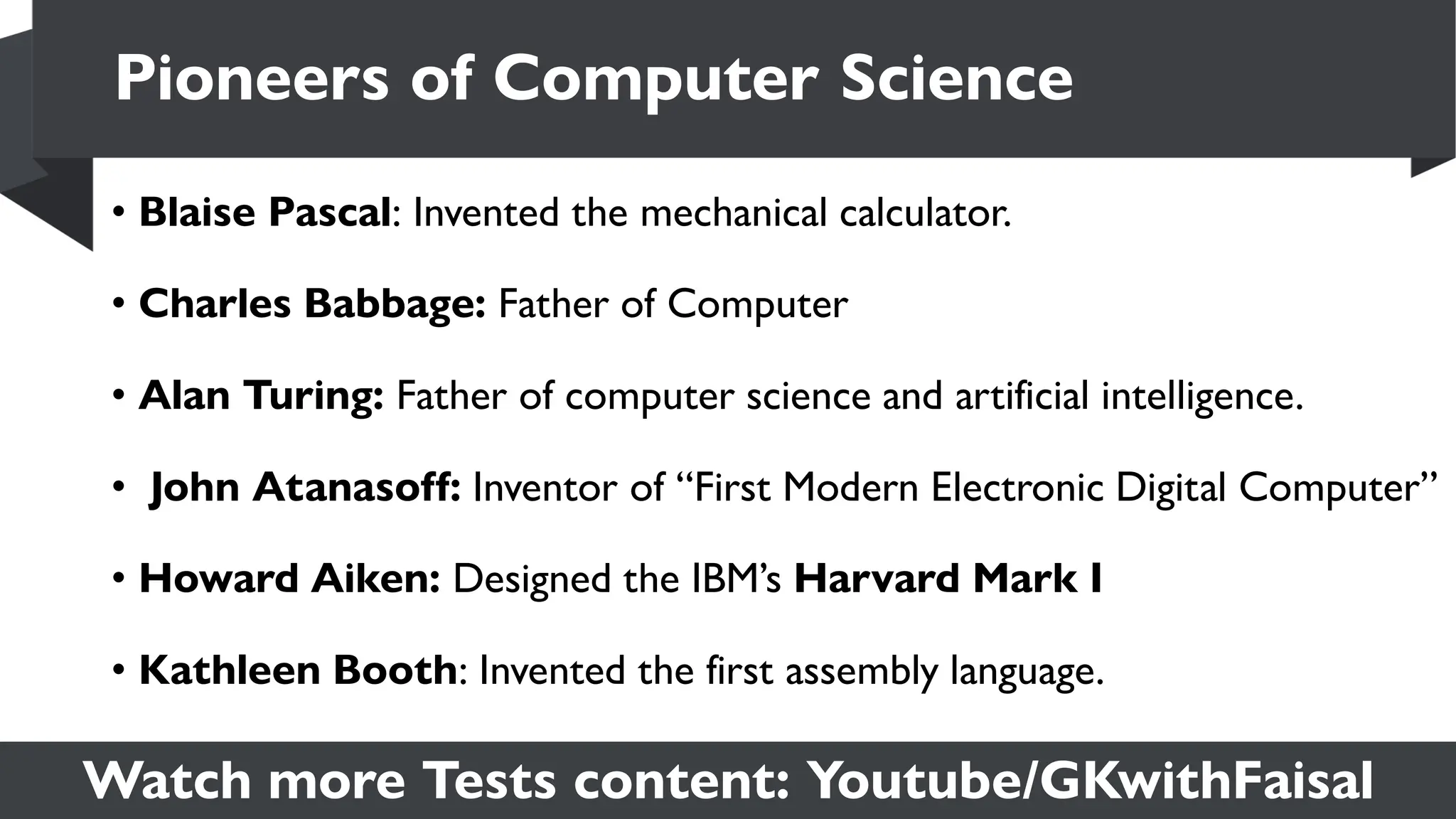 Watch more Tests content: Youtube/GKwithFaisal
• Blaise Pascal: Invented the mechanical calculator.
• Charles Babbage: Father of Computer
• Alan Turing: Father of computer science and artificial intelligence.
• John Atanasoff: Inventor of “First Modern Electronic Digital Computer”
• Howard Aiken: Designed the IBM’s Harvard Mark I
• Kathleen Booth: Invented the first assembly language.
Pioneers of Computer Science
 