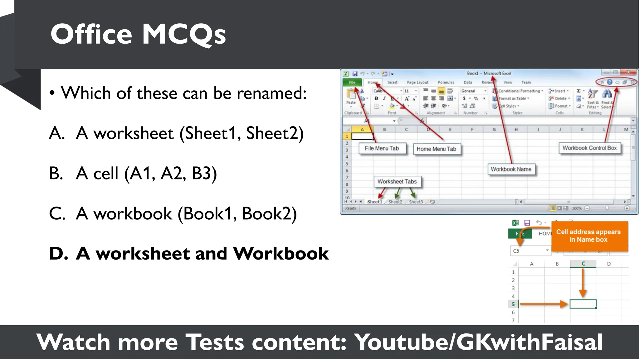 Watch more Tests content: Youtube/GKwithFaisal
• Which of these can be renamed:
A. A worksheet (Sheet1, Sheet2)
B. A cell (A1, A2, B3)
C. A workbook (Book1, Book2)
D. A worksheet and Workbook
Office MCQs
 