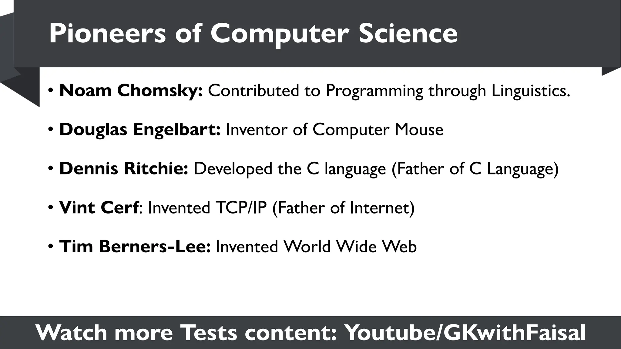 Watch more Tests content: Youtube/GKwithFaisal
• Noam Chomsky: Contributed to Programming through Linguistics.
• Douglas Engelbart: Inventor of Computer Mouse
• Dennis Ritchie: Developed the C language (Father of C Language)
• Vint Cerf: Invented TCP/IP (Father of Internet)
• Tim Berners-Lee: Invented World Wide Web
Pioneers of Computer Science
 