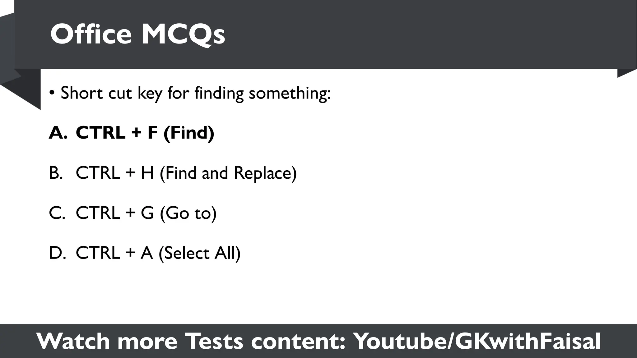 Watch more Tests content: Youtube/GKwithFaisal
• Short cut key for finding something:
A. CTRL + F (Find)
B. CTRL + H (Find and Replace)
C. CTRL + G (Go to)
D. CTRL + A (Select All)
Office MCQs
 