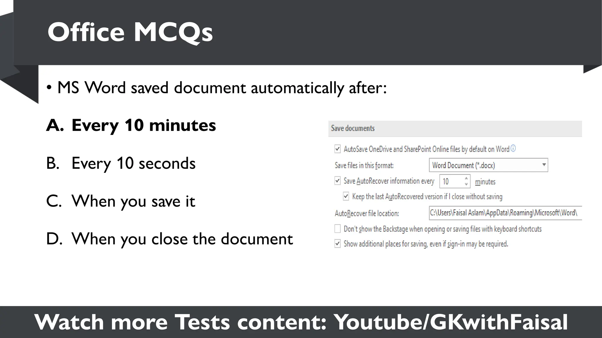 Watch more Tests content: Youtube/GKwithFaisal
• MS Word saved document automatically after:
A. Every 10 minutes
B. Every 10 seconds
C. When you save it
D. When you close the document
Office MCQs
 