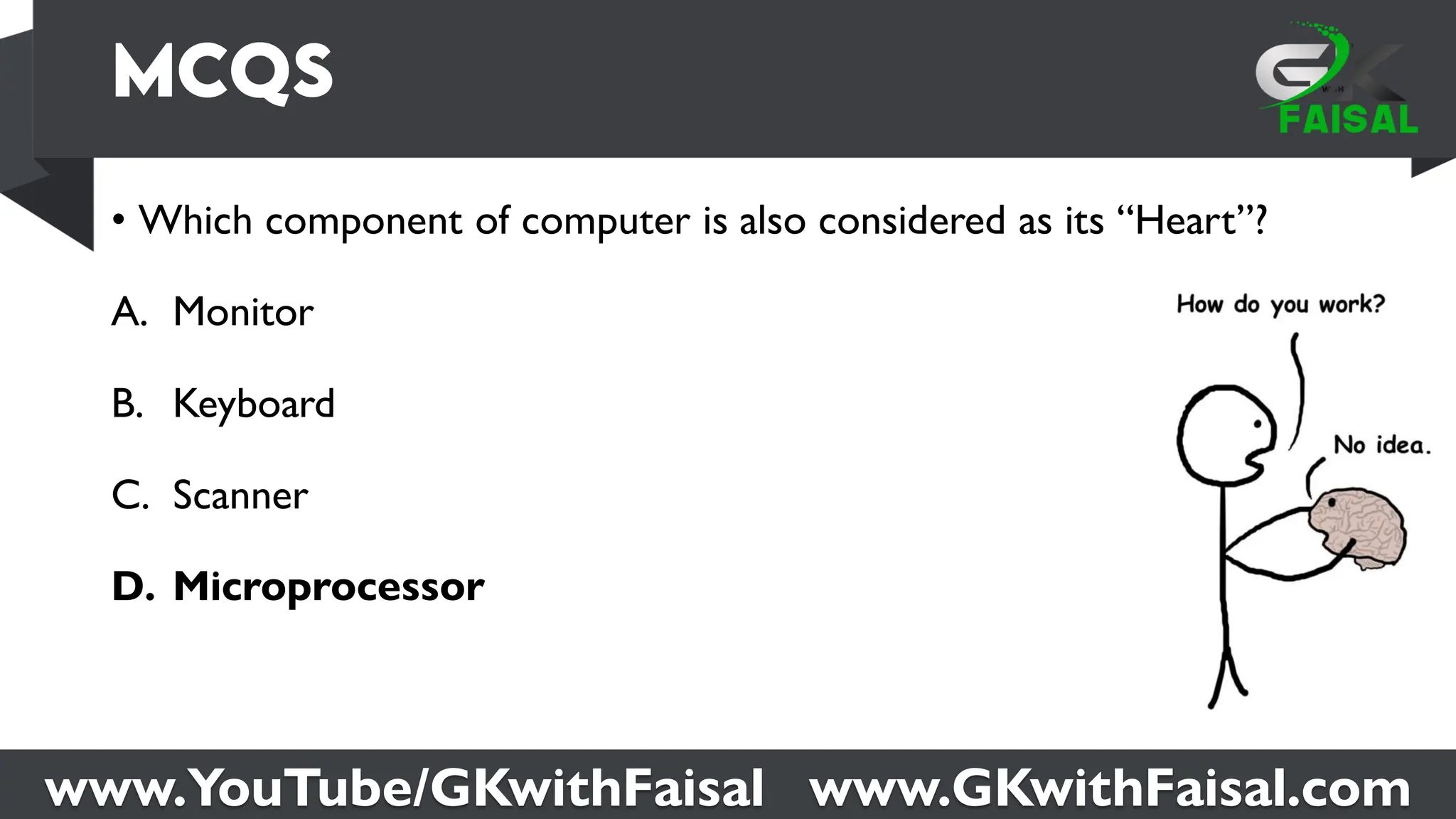 www.YouTube/GKwithFaisal www.GKwithFaisal.com
• Which component of computer is also considered as its “Heart”?
A. Monitor
B. Keyboard
C. Scanner
D. Microprocessor
 
