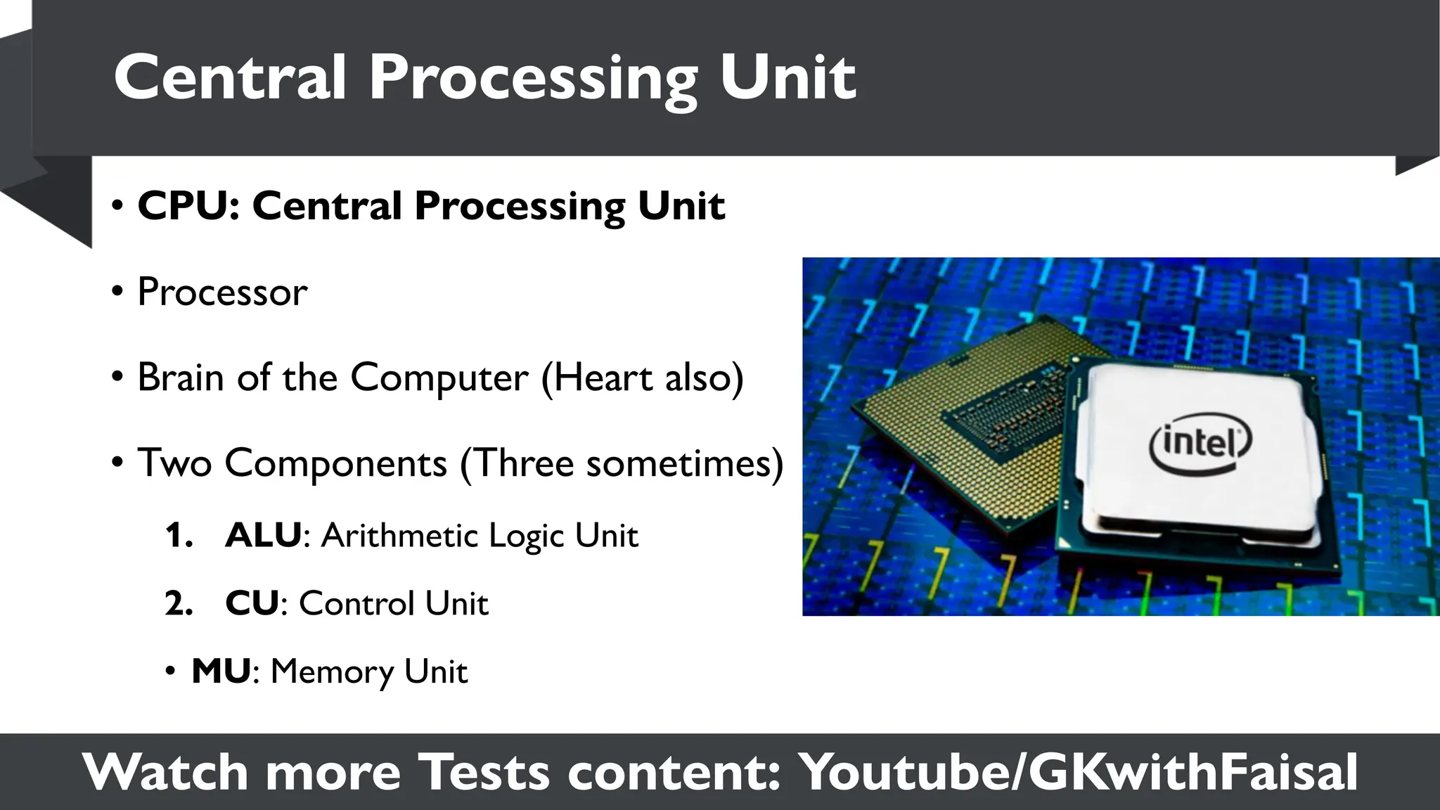 Watch more Tests content: Youtube/GKwithFaisal
• CPU: Central Processing Unit
• Processor
• Brain of the Computer (Heart also)
• Two Components (Three sometimes)
1. ALU: Arithmetic Logic Unit
2. CU: Control Unit
• MU: Memory Unit
Central Processing Unit
 