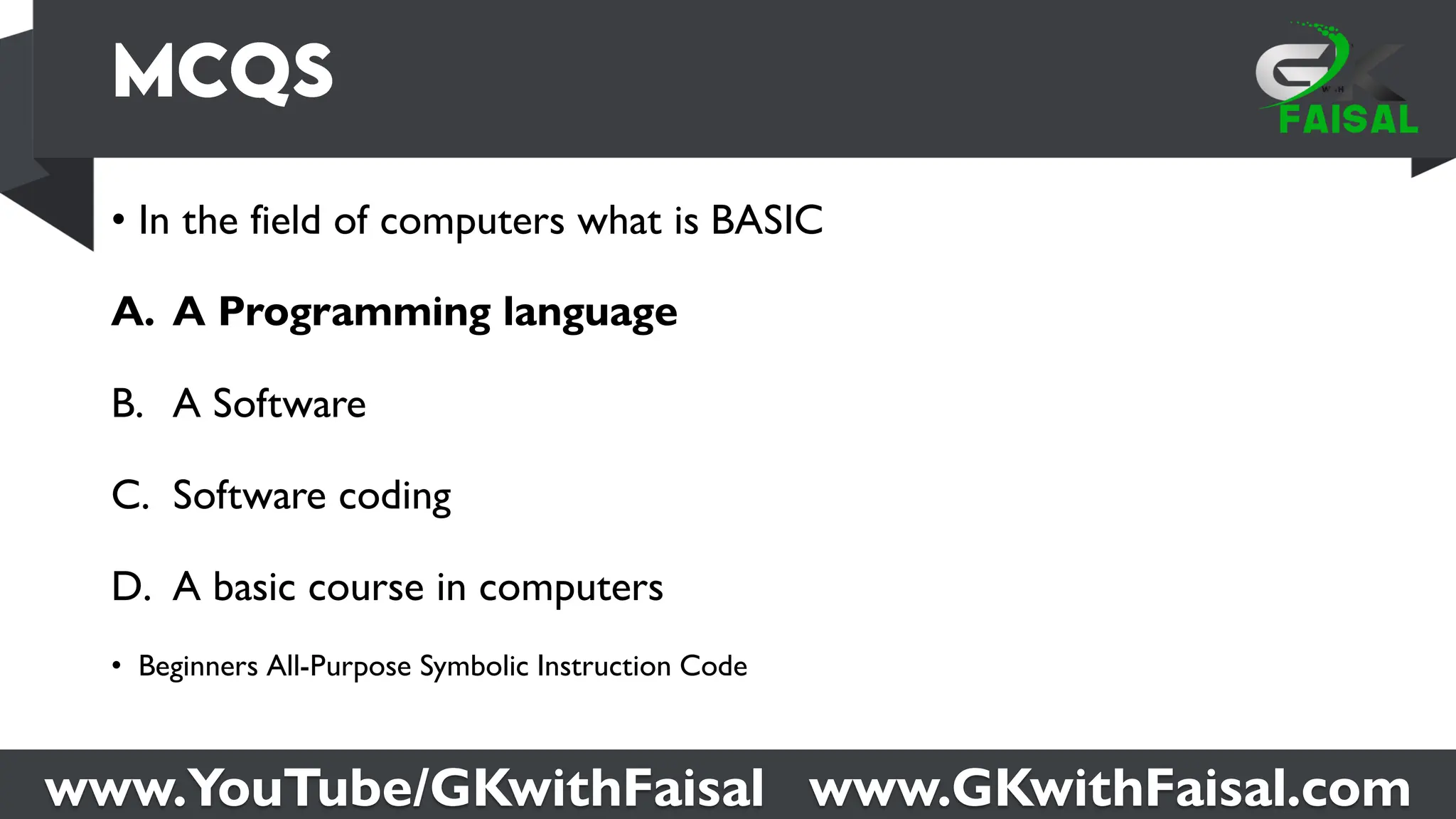 www.YouTube/GKwithFaisal www.GKwithFaisal.com
• In the field of computers what is BASIC
A. A Programming language
B. A Software
C. Software coding
D. A basic course in computers
• Beginners All-Purpose Symbolic Instruction Code
 