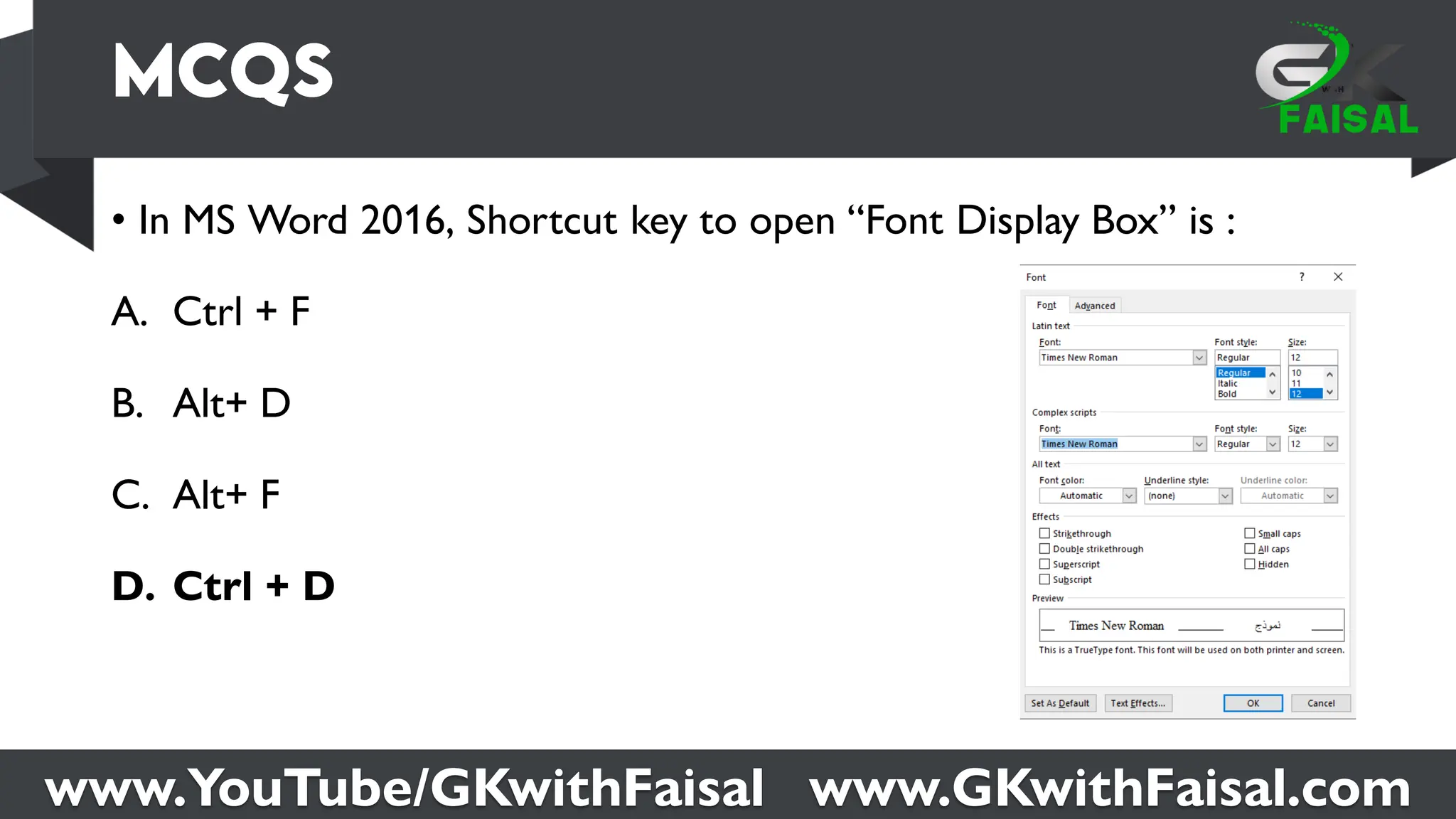 www.YouTube/GKwithFaisal www.GKwithFaisal.com
• In MS Word 2016, Shortcut key to open “Font Display Box” is :
A. Ctrl + F
B. Alt+ D
C. Alt+ F
D. Ctrl + D
 