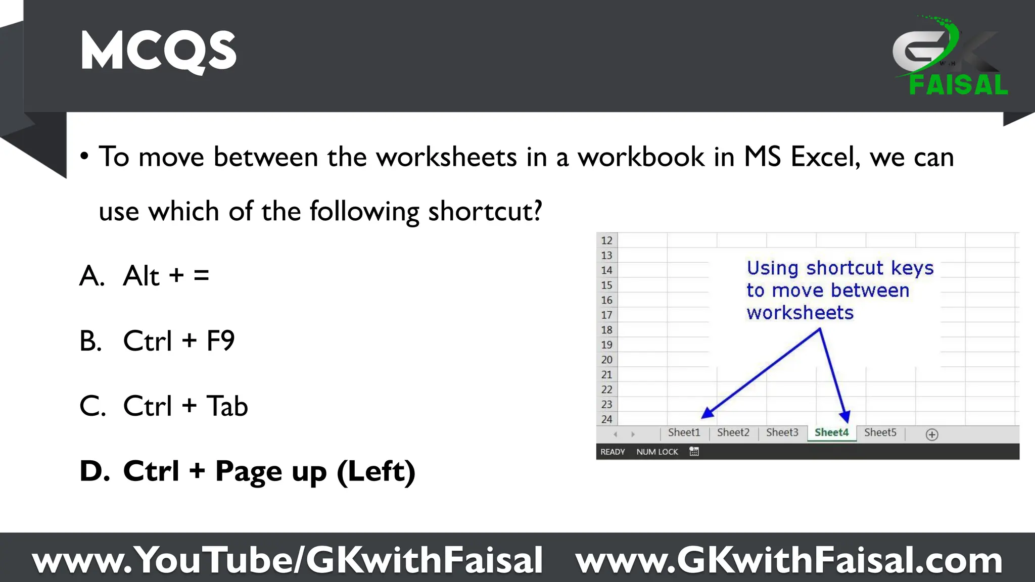 www.YouTube/GKwithFaisal www.GKwithFaisal.com
• To move between the worksheets in a workbook in MS Excel, we can
use which of the following shortcut?
A. Alt + =
B. Ctrl + F9
C. Ctrl + Tab
D. Ctrl + Page up (Left)
 