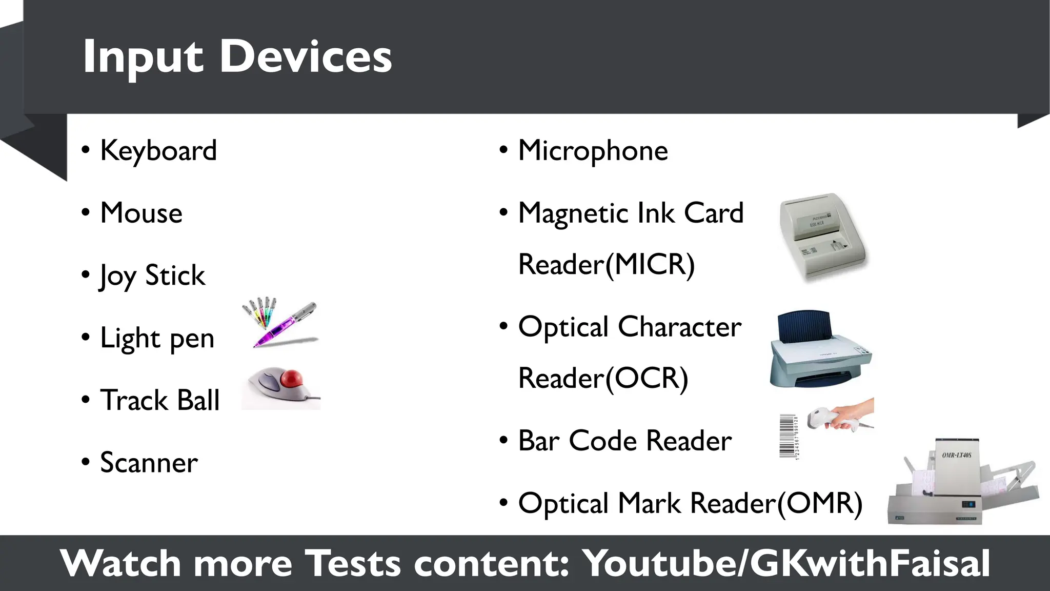 Watch more Tests content: Youtube/GKwithFaisal
Input Devices
• Keyboard
• Mouse
• Joy Stick
• Light pen
• Track Ball
• Scanner
• Microphone
• Magnetic Ink Card
Reader(MICR)
• Optical Character
Reader(OCR)
• Bar Code Reader
• Optical Mark Reader(OMR)
 