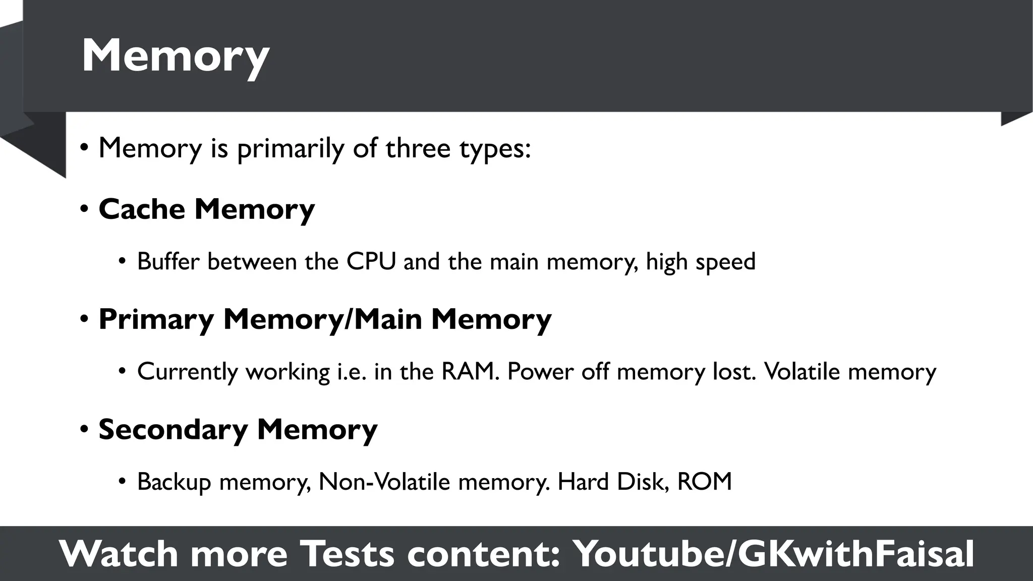 Watch more Tests content: Youtube/GKwithFaisal
• Memory is primarily of three types:
• Cache Memory
• Buffer between the CPU and the main memory, high speed
• Primary Memory/Main Memory
• Currently working i.e. in the RAM. Power off memory lost. Volatile memory
• Secondary Memory
• Backup memory, Non-Volatile memory. Hard Disk, ROM
Memory
 
