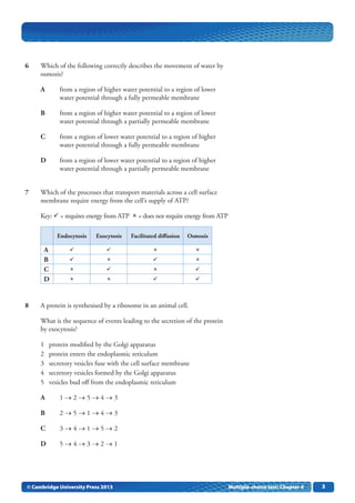 33
	 6	 Which of the following correctly describes the movement of water by
osmosis?
	 A	 from a region of higher water potential to a region of lower
water potential through a fully permeable membrane
	 B	 from a region of higher water potential to a region of lower
water potential through a partially permeable membrane
	 C	 from a region of lower water potential to a region of higher
water potential through a fully permeable membrane
	 D	 from a region of lower water potential to a region of higher
water potential through a partially permeable membrane
	 7	 Which of the processes that transport materials across a cell surface
membrane require energy from the cell’s supply of ATP?
Key:  = requires energy from ATP   = does not require energy from ATP
Endocytosis Exocytosis Facilitated diffusion Osmosis
A    
B    
C    
D    
	 8	 A protein is synthesised by a ribosome in an animal cell.
What is the sequence of events leading to the secretion of the protein
by exocytosis?
1	 protein modified by the Golgi apparatus
2	 protein enters the endoplasmic reticulum
3	 secretory vesicles fuse with the cell surface membrane
4	 secretory vesicles formed by the Golgi apparatus
5	 vesicles bud off from the endoplasmic reticulum
	 A	 1 → 2 → 5 → 4 → 3
	 B	 2 → 5 → 1 → 4 → 3
	 C	 3 → 4 → 1 → 5 → 2
	 D	 5 → 4 → 3 → 2 → 1
© Cambridge University Press 2013 Multiple-choice test: Chapter 4
 