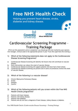 Cardiovascular Screening Programme –
               Training Package
  (Print out this assessment and on completion, you should get this test marked by your sponsor,
                                 on
line manager, Clinical Lead or the appropriate person in your Trust who supervises this training
                                                                                        training.)


1)   Which of the following statements does not apply to the C
                                                             Cardiovascular
     Disease Screening Programme?
                        rogramme?
a)   Cardiovascular Disease Screening will identify risk factors t
                              creening                           that will contribute to vascular
                                                                            ontribute
     disease.
b)   Early intervention can reduce the onset of vascular disease.
c)   Cardiovascular Disease Screening will support patients who have had a heart attack.
d)   Cardiovascular Disease Screening can prevent and in some circumstances reverse the onset
                                             event
     of vascular disease.


2)   Which of the following is a vascular disease?
a)   Chronic Obstructive Pulmonary Disease
                                   Disease.
b)   Stroke.
c)   Epilepsy.
d)   Cystitis.


3)   Which of the following patients will you screen within the Free NHS
                                              screen
     Health Checks programme?
a)   Patients   with heart disease
                           disease.
b)   Patients   with kidney disease
                            disease.
c)   Patients   with diabetes.
d)   Patients   who do not have a diagnosis of heart disease, kidney disease or diabetes.

                                                                                                 1
Free NHS Health Checks (Cardiovascular Disease Screening) – Training Package
 