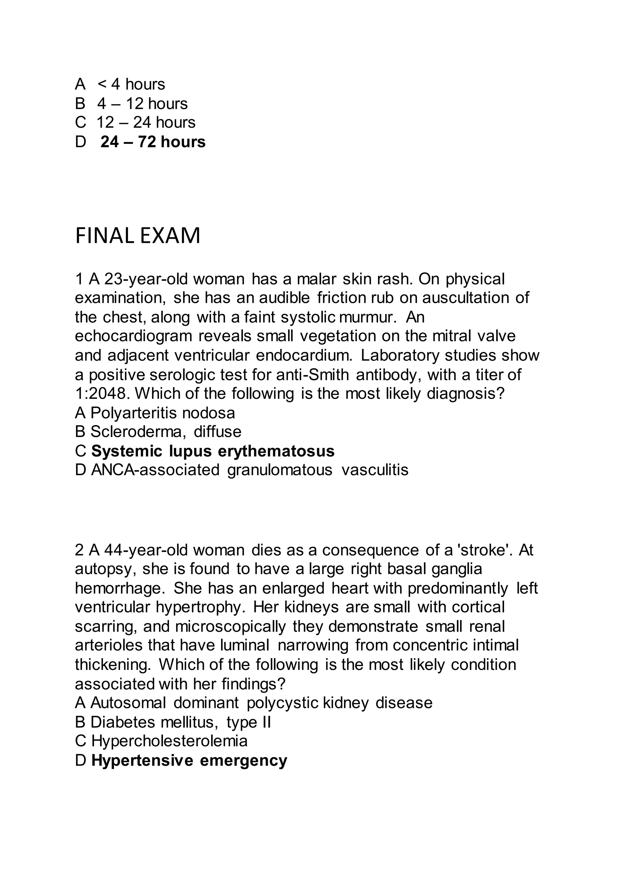 A < 4 hours
B 4 – 12 hours
C 12 – 24 hours
D 24 – 72 hours
FINAL EXAM
1 A 23-year-old woman has a malar skin rash. On physical
examination, she has an audible friction rub on auscultation of
the chest, along with a faint systolic murmur. An
echocardiogram reveals small vegetation on the mitral valve
and adjacent ventricular endocardium. Laboratory studies show
a positive serologic test for anti-Smith antibody, with a titer of
1:2048. Which of the following is the most likely diagnosis?
A Polyarteritis nodosa
B Scleroderma, diffuse
C Systemic lupus erythematosus
D ANCA-associated granulomatous vasculitis
2 A 44-year-old woman dies as a consequence of a 'stroke'. At
autopsy, she is found to have a large right basal ganglia
hemorrhage. She has an enlarged heart with predominantly left
ventricular hypertrophy. Her kidneys are small with cortical
scarring, and microscopically they demonstrate small renal
arterioles that have luminal narrowing from concentric intimal
thickening. Which of the following is the most likely condition
associated with her findings?
A Autosomal dominant polycystic kidney disease
B Diabetes mellitus, type II
C Hypercholesterolemia
D Hypertensive emergency
 