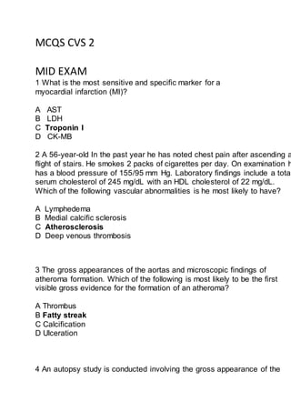 MCQS CVS 2
MID EXAM
1 What is the most sensitive and specific marker for a
myocardial infarction (MI)?
A AST
B LDH
C Troponin I
D CK-MB
2 A 56-year-old In the past year he has noted chest pain after ascending a
flight of stairs. He smokes 2 packs of cigarettes per day. On examination h
has a blood pressure of 155/95 mm Hg. Laboratory findings include a total
serum cholesterol of 245 mg/dL with an HDL cholesterol of 22 mg/dL.
Which of the following vascular abnormalities is he most likely to have?
A Lymphedema
B Medial calcific sclerosis
C Atherosclerosis
D Deep venous thrombosis
3 The gross appearances of the aortas and microscopic findings of
atheroma formation. Which of the following is most likely to be the first
visible gross evidence for the formation of an atheroma?
A Thrombus
B Fatty streak
C Calcification
D Ulceration
4 An autopsy study is conducted involving the gross appearance of the
 