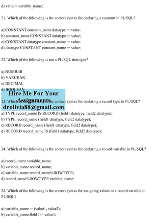 d) value = variable_name;
21. Which of the following is the correct syntax for declaring a constant in PL/SQL?
a) CONSTANT constant_name datatype := value;
b) constant_name CONSTANT datatype := value;
c) CONSTANT datatype constant_name := value;
d) datatype CONSTANT constant_name := value;
22. Which of the following is not a PL/SQL data type?
a) NUMBER
b) VARCHAR
c) DECIMAL
d) BOOLEAN
23. Which of the following is the correct syntax for declaring a record type in PL/SQL?
a) TYPE record_name IS RECORD (field1 datatype, field2 datatype);
b) TYPE record_name (field1 datatype, field2 datatype);
c) RECORD record_name (field1 datatype, field2 datatype);
d) RECORD record_name IS (field1 datatype, field2 datatype);
24. Which of the following is the correct syntax for declaring a record variable in PL/SQL?
a) record_name variable_name;
b) variable_name record_name;
c) variable_name record_name%ROWTYPE;
d) record_name%ROWTYPE variable_name;
25. Which of the following is the correct syntax for assigning values to a record variable in
PL/SQL?
a) variable_name := (value1, value2);
b) variable_name.field1 := value1;
 
