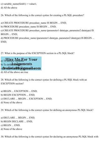 c) variable_name(field1) := value1;
d) All the above
26. Which of the following is the correct syntax for creating a PL/SQL procedure?
a) CREATE PROCEDURE procedure_name IS BEGIN ... END;
b) PROCEDURE procedure_name IS BEGIN ... END;
c) CREATE PROCEDURE procedure_name (parameter1 datatype, parameter2 datatype) IS
BEGIN ... END;
d) PROCEDURE procedure_name (parameter1 datatype, parameter2 datatype) IS BEGIN ...
END;
27. What is the purpose of the EXCEPTION section in a PL/SQL block?
a) To declare variables
b) To define cursors
c) To handle errors and exceptions
d) All of the above are true
28. Which of the following is the correct syntax for defining a PL/SQL block with an
EXCEPTION section?
a) BEGIN ... EXCEPTION ... END;
b) BEGIN EXCEPTION ... END;
c) DECLARE ... BEGIN ... EXCEPTION ... END;
d) None of the above
29. Which of the following is the correct syntax for defining an anonymous PL/SQL block?
a) DECLARE ... BEGIN ... END;
b) BEGIN DECLARE ... END;
c) BEGIN ... END;
d) None of the above
30. Which of the following is the correct syntax for declaring an anonymous PL/SQL block with
 