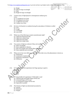 Visit https://www.alqalamcoachingcenter.com/ to get notes and tips to get highest marks in SSC, HSSC and Entry Tests.
44 | P a g e
(a) Bright
(b) Dark for large wavelength
(c) Dark
(d) Bright for large wavelength
(11) A point source of light placed in a homogeneous medium gives
rise to
(a) A cylindrical wave front
(b) An elliptical wave front
(c) A spherical wave front
(d) A plane wave front
(12) the locus of all points in a medium having the same phase of vibration is called
(a) crest
(b) trough
(c) wavelength
(d) wave front
(13) Which one of the following is nearly monochromatic light?
(a) Light form fluorescent tube
(b) Light form sodium lamp
(c) Light form neon lamp
(d) Light form simple lamp
(14) Two sources of light are coherent if they emit rays of
(a) Same wavelength
(b) Same amplitude of vibration
(c) Sam wave length with constant phase difference
(d) Same amplitude and wavelength
(15) When crest of one wave falls over the trough of the other wave, this phenomenon is known as
(a) Polarization
(b) Constructive interference
(c) Destructive interference
(d) Diffraction
(16) In Young’s double slit experiment, the fringe spacing is equal to
(a) dλD
(b) 2λd/D
(c) λD/d
(d) λd/D
(17) In Young double slit experiment, if white light is used
(a) Alternate dark and bright fringes will be seen
(b) Coloured fringes will be seen
(c) No interference fringes will be seen
(d) Impossible to predict
(18) The Velocity of light was determined accurately by
(a) Newton
(b) Michelson
(c) Huygen
 