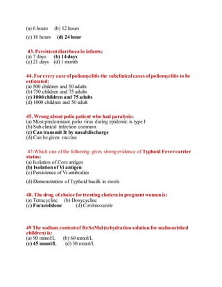 (a) 6 hours (b) 12 hours
(c) 18 hours (d) 24 hour
43. Persistentdiarrhoea in infants:
(a) 7 days (b) 14 days
(c) 21 days (d) 1 month
44. Forevery case ofpoliomyelitis the subclinicalcases ofpoliomyelitis to be
estimated:
(a) 500 children and 50 adults
(b) 750 children and 75 adults
(c) 1000 children and 75 adults
(d) 1000 children and 50 adult
45. Wrong about polio patient who had paralysis:
(a) Most predominant polio virus during epidemic is type I
(b) Sub clinical infection common
(c) Can transmit It by nasaldischarge
(d) Can be given vaccine
47-Which one of the following gives strong evidence of Typhoid Fevercarrier
status:
(a) Isolation of Core antigen
(b) Isolation of Vi antigen
(c) Persistence of Vi antibodies
(d) Demonstration of Typhoid bacilli in stools
48. The drug of choice fortreating cholera in pregnant women is:
(a) Tetracycline (b) Doxycycline
(c) Furazolidone (d) Cotrimoxazole
49 The sodium contentof ReSoMal(rehydration solution for malnourished
children) is:
(a) 90 mmol/L (b) 60 mmol/L
(c) 45 mmol/L (d) 30 mmol/L
 