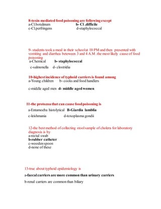 8-toxin mediated food poisoning are following except
a-Cl.botulinum b- Cl .difficile
c-Cl.perfringens d-staphylococcal
9- students took a meal in their schoolat 10 PM and then presented with
vomiting and diarrhea beteween 3 and 4 A.M .the most likely cause of food
poisoning
a-Chemical b- staphylococcal
c-salmonella d- clostridia
10-highestincidence of typhoid carriers is found among
a-Young children b- cooks and food handlers
c-middle aged men d- middle agedwomen
11-the protozoa that can cause foodpoisoning is
a-Entamoeba histolytical B-Giardia lamblia
c-leishmania d-toxoplasma gondii
12-the best method of collecting stoolsample of cholera for laboratory
diagnosis is by
a-rectal swab
b-rubber catheter
c-woodenspoon
d-none of these
13-true about typhoid epidemiology is
a-faecalcarriers are more common than urinary carriers
b-renal carriers are common than biliary
 