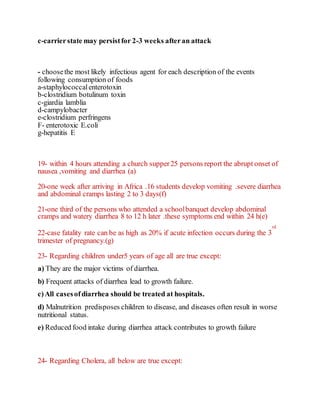 c-carrierstate may persistfor 2-3 weeks afteran attack
- choosethe most likely infectious agent for each description of the events
following consumption of foods
a-staphylococcalenterotoxin
b-clostridium botulinum toxin
c-giardia lamblia
d-campylobacter
e-clostridium perfringens
F- enterotoxic E.coli
g-hepatitis E
19- within 4 hours attending a church supper25 persons report the abrupt onset of
nausea ,vomiting and diarrhea (a)
20-one week after arriving in Africa .16 students develop vomiting .severe diarrhea
and abdominal cramps lasting 2 to 3 days(f)
21-one third of the persons who attended a schoolbanquet develop abdominal
cramps and watery diarrhea 8 to 12 h later .these symptoms end within 24 h(e)
22-case fatality rate can be as high as 20% if acute infection occurs during the 3
rd
trimester of pregnancy.(g)
23- Regarding children under5 years of age all are true except:
a) They are the major victims of diarrhea.
b) Frequent attacks of diarrhea lead to growth failure.
c)All casesofdiarrhea should be treated at hospitals.
d) Malnutrition predisposes children to disease, and diseases often result in worse
nutritional status.
e) Reduced food intake during diarrhea attack contributes to growth failure
24- Regarding Cholera, all below are true except:
 