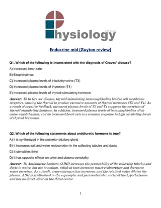 1
Endocrine mid (Guyton review)
Q1. Which of the following is inconsistent with the diagnosis of Graves’ disease?
A) Increased heart rate
B) Exophthalmos
C) Increased plasma levels of triiodothyronine (T3)
D) Increased plasma levels of thyroxine (T4)
E) Increased plasma levels of thyroid-stimulating hormone
Answer: E) In Graves’ disease, thyroid-stimulating immunoglobulins bind to cell membrane
receptors, causing the thyroid to produce excessive amounts of thyroid hormones (T3 and T4). As
a result of negative feedback, increased plasma levels of T3 and T4 suppress the secretion of
thyroid-stimulating hormone. In addition, increased plasma levels of immunoglobulins often
cause exophthalmos, and an increased heart rate is a common response to high circulating levels
of thyroid hormones.
Q2. Which of the following statements about antidiuretic hormone is true?
A) It is synthesized in the posterior pituitary gland
B) It increases salt and water reabsorption in the collecting tubules and ducts
C) It stimulates thirst
D) It has opposite effects on urine and plasma osmolality
Answer: D) Antidiuretic hormone (ADH) increases the permeability of the collecting tubules and
ducts to water, but not to sodium, which in turn increases water reabsorption and decreases
water excretion. As a result, urine concentration increases, and the retained water dilutes the
plasma. ADH is synthesized in the supraoptic and paraventricular nuclei of the hypothalamus
and has no direct effect on the thirst center.
 