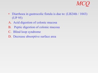 MCQ
• Diarrhoea in gastrocolic fistula is due to: (LB24th / 1043)
(UP 95)
A. Acid digestion of colonic mucosa
B. Peptic digestion of colonic mucosa
C. Blind loop syndrome
D. Decrease absorptive surface area
 