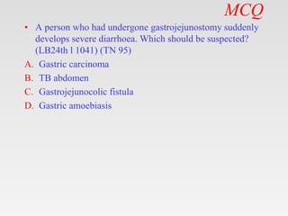MCQ
• A person who had undergone gastrojejunostomy suddenly
develops severe diarrhoea. Which should be suspected?
(LB24th l 1041) (TN 95)
A. Gastric carcinoma
B. TB abdomen
C. Gastrojejunocolic fistula
D. Gastric amoebiasis
 